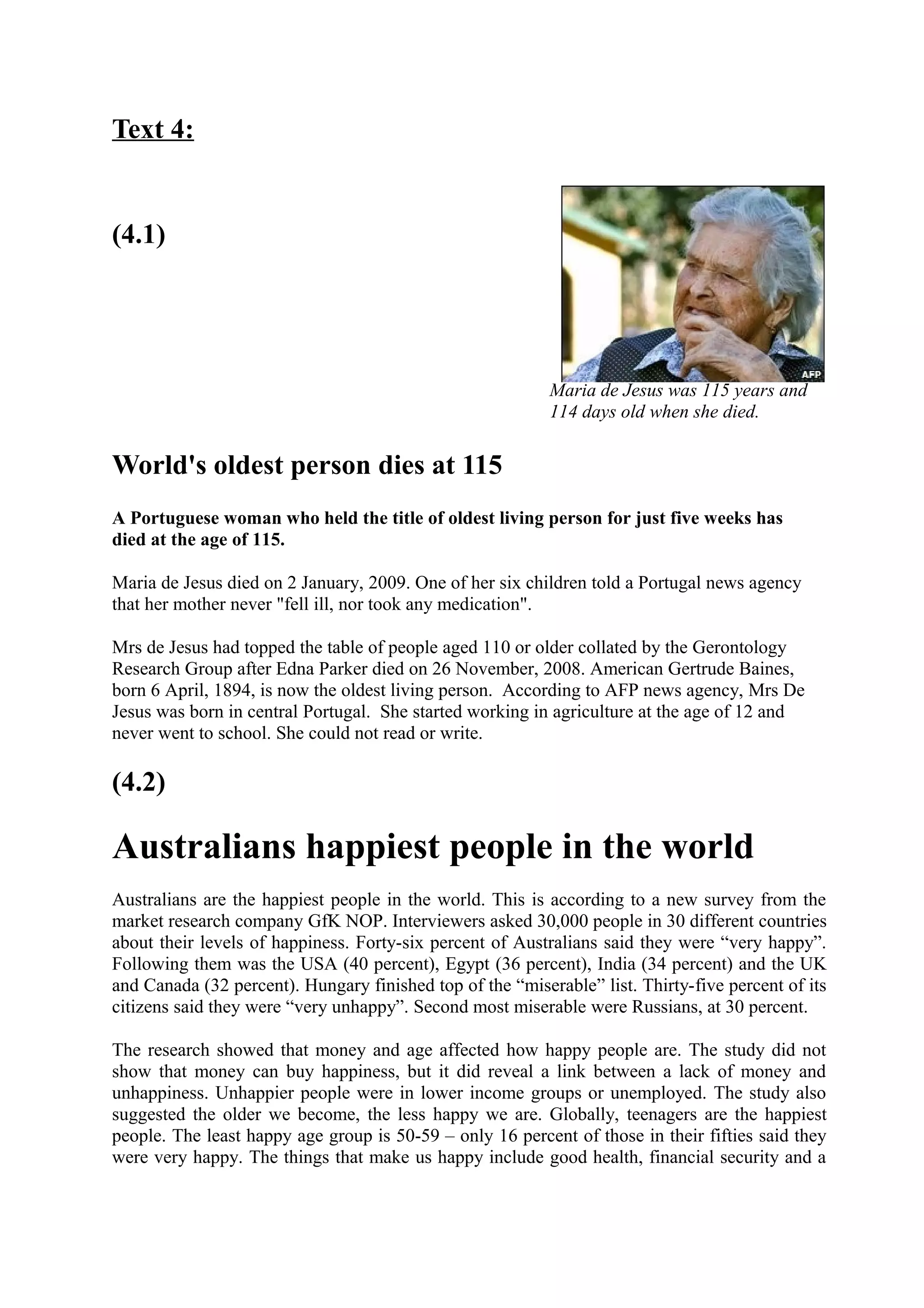 Text 4:
(4.1)
World's oldest person dies at 115
A Portuguese woman who held the title of oldest living person for just five weeks has
died at the age of 115.
Maria de Jesus died on 2 January, 2009. One of her six children told a Portugal news agency
that her mother never "fell ill, nor took any medication".
Mrs de Jesus had topped the table of people aged 110 or older collated by the Gerontology
Research Group after Edna Parker died on 26 November, 2008. American Gertrude Baines,
born 6 April, 1894, is now the oldest living person. According to AFP news agency, Mrs De
Jesus was born in central Portugal. She started working in agriculture at the age of 12 and
never went to school. She could not read or write.
(4.2)
Australians happiest people in the world
Australians are the happiest people in the world. This is according to a new survey from the
market research company GfK NOP. Interviewers asked 30,000 people in 30 different countries
about their levels of happiness. Forty-six percent of Australians said they were “very happy”.
Following them was the USA (40 percent), Egypt (36 percent), India (34 percent) and the UK
and Canada (32 percent). Hungary finished top of the “miserable” list. Thirty-five percent of its
citizens said they were “very unhappy”. Second most miserable were Russians, at 30 percent.
The research showed that money and age affected how happy people are. The study did not
show that money can buy happiness, but it did reveal a link between a lack of money and
unhappiness. Unhappier people were in lower income groups or unemployed. The study also
suggested the older we become, the less happy we are. Globally, teenagers are the happiest
people. The least happy age group is 50-59 – only 16 percent of those in their fifties said they
were very happy. The things that make us happy include good health, financial security and a
Maria de Jesus was 115 years and
114 days old when she died.
 