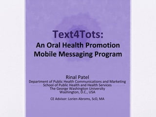 Text4Tots:
  An Oral Health Promotion
  Mobile Messaging Program

                     Rinal Patel
Department of Public Health Communications and Marketing
       School of Public Health and Health Services
           The George Washington University
                 Washington, D.C., USA
            CE Advisor: Lorien Abroms, ScD, MA
 