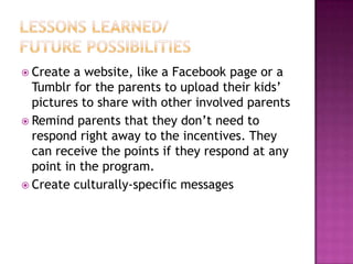  Create  a website, like a Facebook page or a
  Tumblr for the parents to upload their kids’
  pictures to share with other involved parents
 Remind parents that they don’t need to
  respond right away to the incentives. They
  can receive the points if they respond at any
  point in the program.
 Create culturally-specific messages
 