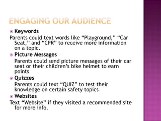  Keywords
Parents could text words like “Playground,” “Car
  Seat,” and “CPR” to receive more information
  on a topic.
 Picture Messages
  Parents could send picture messages of their car
  seat or their children’s bike helmet to earn
  points
 Quizzes
  Parents could text “QUIZ” to test their
  knowledge on certain safety topics
 Websites
Text “Website” if they visited a recommended site
  for more info.
 