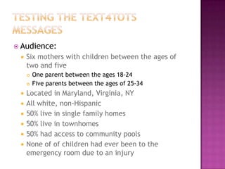  Audience:
    Six mothers with children between the ages of
     two and five
        One parent between the ages 18-24
        Five parents between the ages of 25-34
    Located in Maryland, Virginia, NY
    All white, non-Hispanic
    50% live in single family homes
    50% live in townhomes
    50% had access to community pools
    None of of children had ever been to the
     emergency room due to an injury
 
