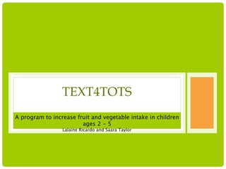 TEXT4TOTS
A program to increase fruit and vegetable intake in children
                        ages 2 - 5
                 Lalaine Ricardo and Saara Taylor
 