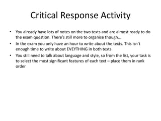 Critical Response Activity
• You already have lots of notes on the two texts and are almost ready to do
  the exam question. There’s still more to organise though...
• In the exam you only have an hour to write about the texts. This isn’t
  enough time to write about EVEYTHING in both texts
• You still need to talk about language and style, so from the list, your task is
  to select the most significant features of each text – place them in rank
  order
 