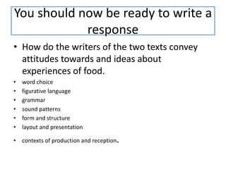 You should now be ready to write a
            response
• How do the writers of the two texts convey
  attitudes towards and ideas about
  experiences of food.
•   word choice
•   figurative language
•   grammar
•   sound patterns
•   form and structure
•   layout and presentation

• contexts of production and reception.
 