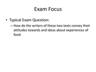 Exam Focus
• Typical Exam Question:
  – How do the writers of these two texts convey their
    attitudes towards and ideas about experiences of
    food.
 
