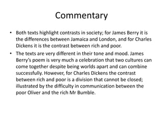 Commentary
• Both texts highlight contrasts in society; for James Berry it is
  the differences between Jamaica and London, and for Charles
  Dickens it is the contrast between rich and poor.
• The texts are very different in their tone and mood. James
  Berry’s poem is very much a celebration that two cultures can
  come together despite being worlds apart and can combine
  successfully. However, for Charles Dickens the contrast
  between rich and poor is a division that cannot be closed;
  illustrated by the difficulty in communication between the
  poor Oliver and the rich Mr Bumble.
 