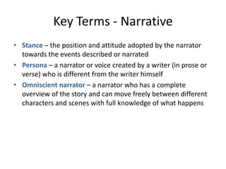 Key Terms - Narrative
• Stance – the position and attitude adopted by the narrator
  towards the events described or narrated
• Persona – a narrator or voice created by a writer (in prose or
  verse) who is different from the writer himself
• Omniscient narrator – a narrator who has a complete
  overview of the story and can move freely between different
  characters and scenes with full knowledge of what happens
 