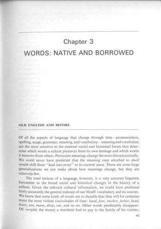 Chapter 3
   WORDS: NATIVE AND BORROWED




OLD ENGU5EI AND В КРОНЫ


Of ah the aspects of language that charge through time—pronunciation,
spelling, usage, grammar, meaning, and vocabulary—meaning and vocabulary
are the most sensitive to the external social and historical forces that deter-
mine which words a culture preserves from its own heritage and which words
it borrows from others. Particular meanings change themostidiosyncratically.
We could never have predicted that the meaning once attached to dwelt
would shift from " lead into error" to its current sense. There are some large
generalizations we can make about how meanings change, but they are
relatively few.
      The total lexicon of a language, however, is a very accurate linguistic
barometer to the broad social and historical changes in the history of a
culture. Given the relevant cultural information, we could have predicted
fairly accurately the general makeup of our ModE vocabulary and its sources.
We know that some kinds of words arc so durable that they will for centuries
r
  esist the most violent vicissitudes of time: hand, foot, mother, father, head,
heart, sun, moon, sleep, eat, and so on. Other words predictably disappear:
OE wergild, the money a murderer had to pay to the family of his victims;
                                                                            41
 