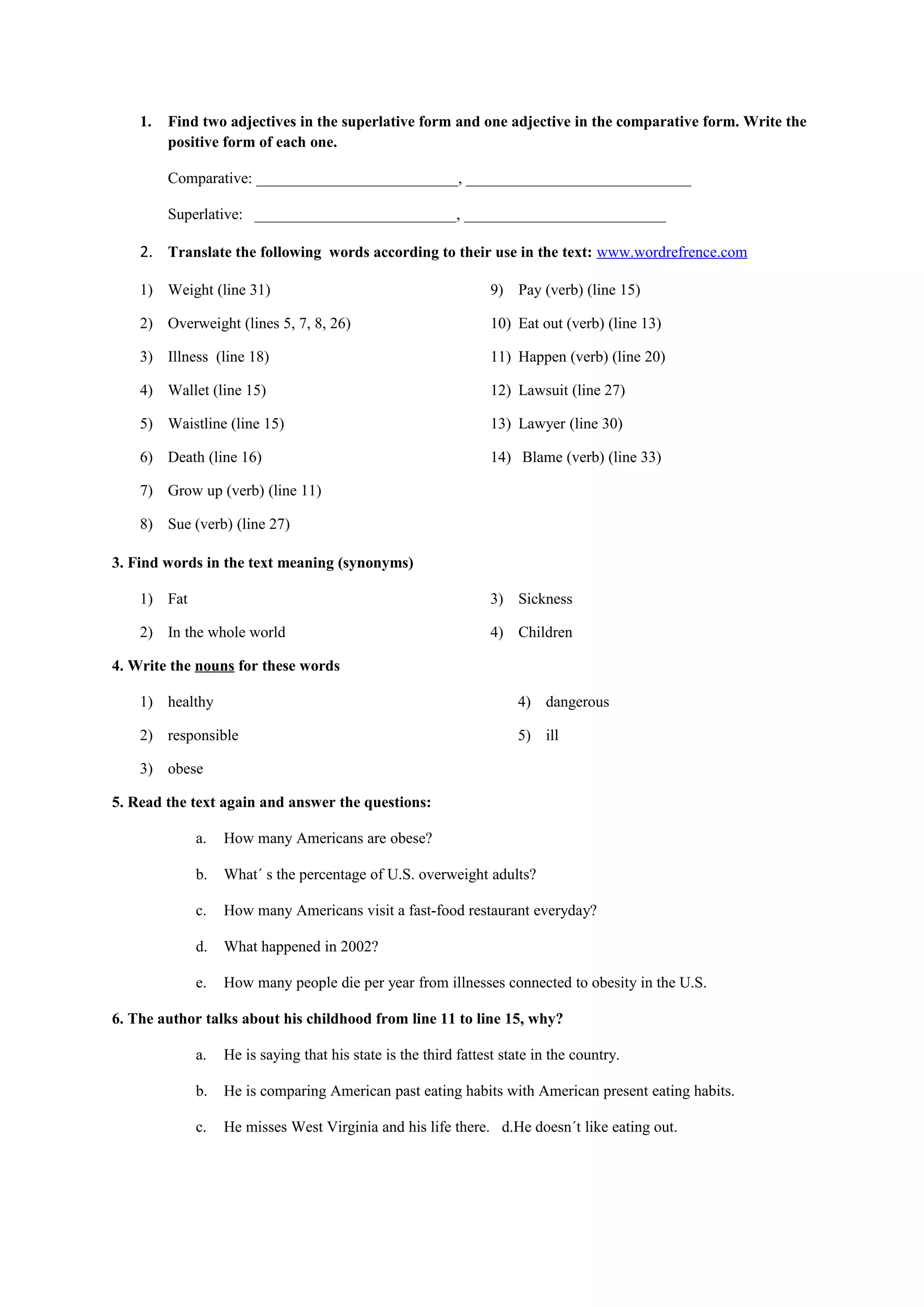 1. Find two adjectives in the superlative form and one adjective in the comparative form. Write the
positive form of each one.
Comparative: __________________________, _____________________________
Superlative: __________________________, __________________________
2. Translate the following words according to their use in the text: www.wordrefrence.com
1) Weight (line 31)
2) Overweight (lines 5, 7, 8, 26)
3) Illness (line 18)
4) Wallet (line 15)
5) Waistline (line 15)
6) Death (line 16)
7) Grow up (verb) (line 11)
8) Sue (verb) (line 27)
9) Pay (verb) (line 15)
10) Eat out (verb) (line 13)
11) Happen (verb) (line 20)
12) Lawsuit (line 27)
13) Lawyer (line 30)
14) Blame (verb) (line 33)
3. Find words in the text meaning (synonyms)
1) Fat
2) In the whole world
3) Sickness
4) Children
4. Write the nouns for these words
1) healthy
2) responsible
3) obese
4) dangerous
5) ill
5. Read the text again and answer the questions:
a. How many Americans are obese?
b. What´ s the percentage of U.S. overweight adults?
c. How many Americans visit a fast-food restaurant everyday?
d. What happened in 2002?
e. How many people die per year from illnesses connected to obesity in the U.S.
6. The author talks about his childhood from line 11 to line 15, why?
a. He is saying that his state is the third fattest state in the country.
b. He is comparing American past eating habits with American present eating habits.
c. He misses West Virginia and his life there. d.He doesn´t like eating out.
 