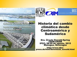 Historia del cambio
climática desde
Centroamérica y
Sudamérica
Dra. Úrsula Oswald-Spring
CRIM-UNAM
IPCC; 28-29 de agosto, 2015
Managua, Nicaragua
http://www.afes-
press.de/html/download_oswald.html
 