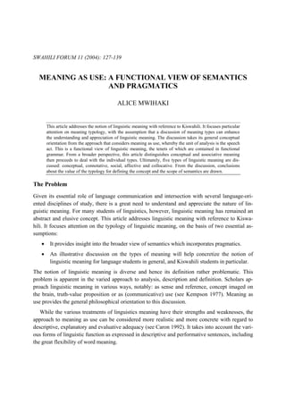 SWAHILI FORUM 11 (2004): 127-139


  MEANING AS USE: A FUNCTIONAL VIEW OF SEMANTICS
                  AND PRAGMATICS

                                             ALICE MWIHAKI


       This article addresses the notion of linguistic meaning with reference to Kiswahili. It focuses particular
       attention on meaning typology, with the assumption that a discussion of meaning types can enhance
       the understanding and appreciation of linguistic meaning. The discussion takes its general conceptual
       orientation from the approach that considers meaning as use, whereby the unit of analysis is the speech
       act. This is a functional view of linguistic meaning, the tenets of which are contained in functional
       grammar. From a broader perspective, this article distinguishes conceptual and associative meaning
       then proceeds to deal with the individual types. Ultimately, five types of linguistic meaning are dis-
       cussed: conceptual, connotative, social, affective and collocative. From the discussion, conclusions
       about the value of the typology for defining the concept and the scope of semantics are drawn.

The Problem
Given its essential role of language communication and intersection with several language-ori-
ented disciplines of study, there is a great need to understand and appreciate the nature of lin-
guistic meaning. For many students of linguistics, however, linguistic meaning has remained an
abstract and elusive concept. This article addresses linguistic meaning with reference to Kiswa-
hili. It focuses attention on the typology of linguistic meaning, on the basis of two essential as-
sumptions:
   •    It provides insight into the broader view of semantics which incorporates pragmatics.
   •    An illustrative discussion on the types of meaning will help concretize the notion of
        linguistic meaning for language students in general, and Kiswahili students in particular.
The notion of linguistic meaning is diverse and hence its definition rather problematic. This
problem is apparent in the varied approach to analysis, description and definition. Scholars ap-
proach linguistic meaning in various ways, notably: as sense and reference, concept imaged on
the brain, truth-value proposition or as (communicative) use (see Kempson 1977). Meaning as
use provides the general philosophical orientation to this discussion.
   While the various treatments of linguistics meaning have their strengths and weaknesses, the
approach to meaning as use can be considered more realistic and more concrete with regard to
descriptive, explanatory and evaluative adequacy (see Caron 1992). It takes into account the vari-
ous forms of linguistic function as expressed in descriptive and performative sentences, including
the great flexibility of word meaning.
 