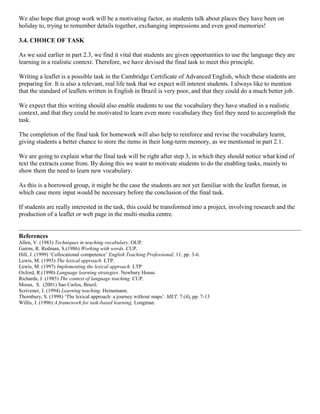 We also hope that group work will be a motivating factor, as students talk about places they have been on
holiday to, trying to remember details together, exchanging impressions and even good memories!

3.4. CHOICE OF TASK

As we said earlier in part 2.3, we find it vital that students are given opportunities to use the language they are
learning in a realistic context. Therefore, we have devised the final task to meet this principle.

Writing a leaflet is a possible task in the Cambridge Certificate of Advanced English, which these students are
preparing for. It is also a relevant, real life task that we expect will interest students. I always like to mention
that the standard of leaflets written in English in Brazil is very poor, and that they could do a much better job.

We expect that this writing should also enable students to use the vocabulary they have studied in a realistic
context, and that they could be motivated to learn even more vocabulary they feel they need to accomplish the
task.

The completion of the final task for homework will also help to reinforce and revise the vocabulary learnt,
giving students a better chance to store the items in their long-term memory, as we mentioned in part 2.1.

We are going to explain what the final task will be right after step 3, in which they should notice what kind of
text the extracts come from. By doing this we want to motivate students to do the enabling tasks, mainly to
show them the need to learn new vocabulary.

As this is a borrowed group, it might be the case the students are not yet familiar with the leaflet format, in
which case more input would be necessary before the conclusion of the final task.

If students are really interested in the task, this could be transformed into a project, involving research and the
production of a leaflet or web page in the multi-media centre.


References
Allen, V. (1983) Techniques in teaching vocabulary. OUP.
Gairns, R. Redman, S.(1986) Working with words. CUP.
Hill, J. (1999) ‘Collocational competence’ English Teaching Professional, 11, pp. 3-6.
Lewis, M. (1993) The lexical approach. LTP.
Lewis, M. (1997) Implementing the lexical approach. LTP
Oxford, R.(1990) Language learning strategies. Newbury House.
Richards, J. (1985) The context of language teaching. CUP.
Moras, S. (2001) Sao Carlos, Brazil.
Scrivener, J. (1994) Learning teaching. Heinemann.
Thornbury, S. (1998) ‘The lexical approach: a journey without maps’. MET, 7 (4), pp. 7-13
Willis, J. (1996) A framework for task-based learning. Longman.
 