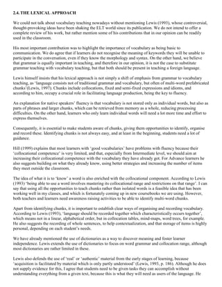 2.4. THE LEXICAL APPROACH
We could not talk about vocabulary teaching nowadays without mentioning Lewis (1993), whose controversial,
thought-provoking ideas have been shaking the ELT world since its publication. We do not intend to offer a
complete review of his work, but rather mention some of his contributions that in our opinion can be readily
used in the classroom.
His most important contribution was to highlight the importance of vocabulary as being basic to
communication. We do agree that if learners do not recognise the meaning of keywords they will be unable to
participate in the conversation, even if they know the morphology and syntax. On the other hand, we believe
that grammar is equally important in teaching, and therefore in our opinion, it is not the case to substitute
grammar teaching with vocabulary teaching, but that both should be present in teaching a foreign language.
Lewis himself insists that his lexical approach is not simply a shift of emphasis from grammar to vocabulary
teaching, as ‘language consists not of traditional grammar and vocabulary, but often of multi-word prefabricated
chunks’(Lewis, 1997). Chunks include collocations, fixed and semi-fixed expressions and idioms, and
according to him, occupy a crucial role in facilitating language production, being the key to fluency.
An explanation for native speakers’ fluency is that vocabulary is not stored only as individual words, but also as
parts of phrases and larger chunks, which can be retrieved from memory as a whole, reducing processing
difficulties. On the other hand, learners who only learn individual words will need a lot more time and effort to
express themselves.
Consequently, it is essential to make students aware of chunks, giving them opportunities to identify, organise
and record these. Identifying chunks is not always easy, and at least in the beginning, students need a lot of
guidance.
Hill (1999) explains that most learners with ‘good vocabularies’ have problems with fluency because their
‘collocational competence’ is very limited, and that, especially from Intermediate level, we should aim at
increasing their collocational competence with the vocabulary they have already got. For Advance learners he
also suggests building on what they already know, using better strategies and increasing the number of items
they meet outside the classroom.
The idea of what it is to ‘know’ a word is also enriched with the collocational component. According to Lewis
(1993) ‘being able to use a word involves mastering its collocational range and restrictions on that range’. I can
say that using all the opportunities to teach chunks rather than isolated words is a feasible idea that has been
working well in my classes, and which is fortunately coming up in new coursebooks we are using. However,
both teachers and learners need awareness raising activities to be able to identify multi-word chunks.
Apart from identifying chunks, it is important to establish clear ways of organising and recording vocabulary.
According to Lewis (1993), ‘language should be recorded together which characteristically occurs together’,
which means not in a linear, alphabetical order, but in collocation tables, mind-maps, word trees, for example.
He also suggests the recording of whole sentences, to help contextualization, and that storage of items is highly
personal, depending on each student’s needs.
We have already mentioned the use of dictionaries as a way to discover meaning and foster learner
independence. Lewis extends the use of dictionaries to focus on word grammar and collocation range, although
most dictionaries are rather limited in these.
Lewis also defends the use of ‘real’ or ‘authentic’ material from the early stages of learning, because
‘acquisition is facilitated by material which is only partly understood’ (Lewis, 1993, p. 186). Although he does
not supply evidence for this, I agree that students need to be given tasks they can accomplish without
understanding everything from a given text, because this is what they will need as users of the language. He

 