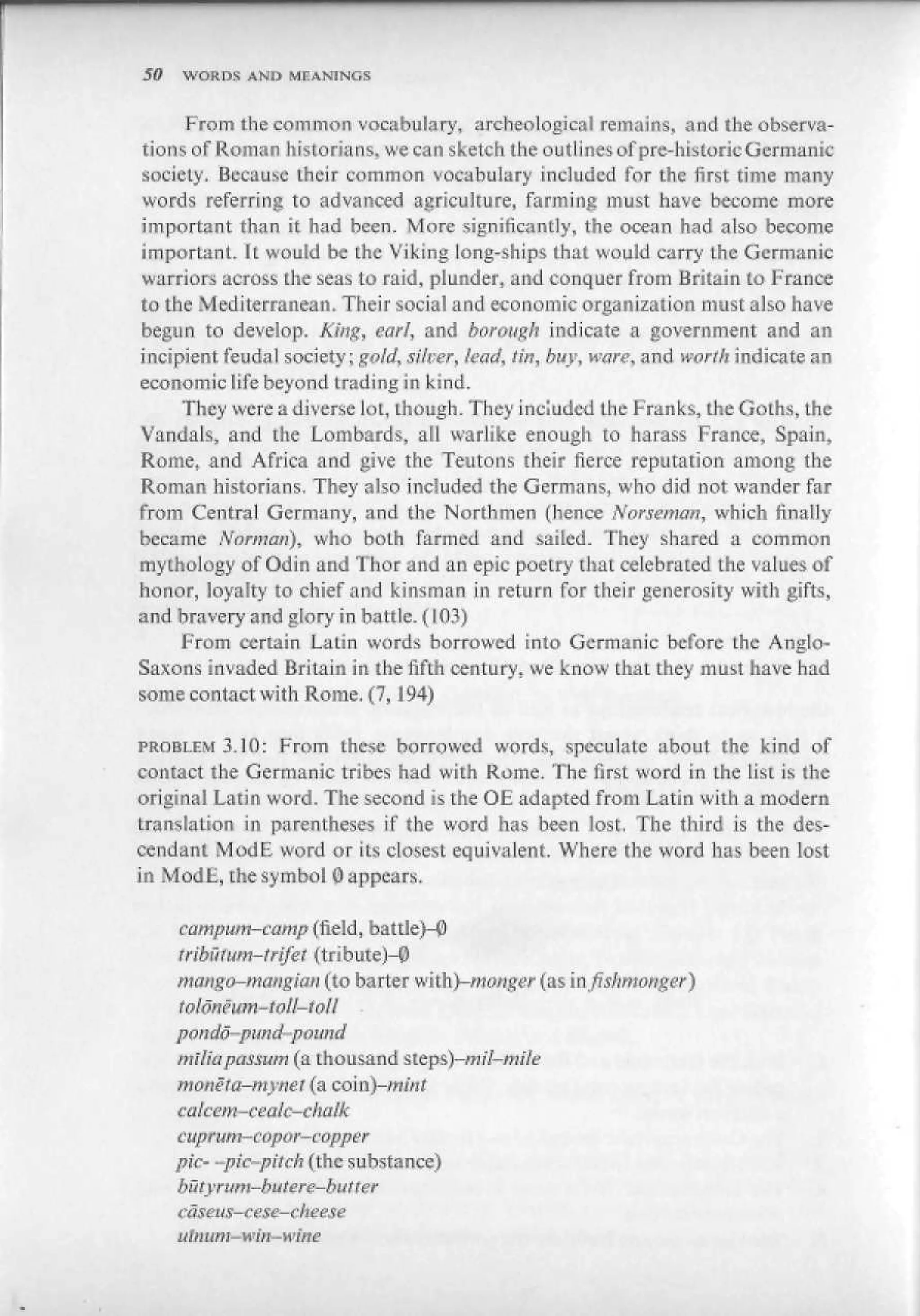 50   WORDS AND MEANINGS


      From the common vocabulary, archenlogical remains, and the observa-
 tions of Roman historians, we can sketch the outlines of pre-h is lu He Germanic
 society. Because their common vocabulary included for the first time many
 words referring to advanced agriculture, farming must have become more
 important than it had been. More significantly, the ocean had also become
 important, ft would be the Viking long-ships that would carry the Germanic
 warriors across the seas to raid, plunder, and conquer from Britain to France
to the Mediterranean. Their social and economic organization must also have
 begun to develop. King, earl, and borough indicate a government and an
incipient feudal society; gold, silver, lead, tin, buy., ware, and worth indicate an
economic life beyond trading in kind.
      They were a diverse lot, though. They included the Franks, the Goths, the
Vandals, and the Lombards, all warlike enough to harass France, Spain,
Rome, and Africa and give the Teutons their fierce reputation among the
Roman historians. They also included the- Germans, who did not wander far
from Central Germany, and the Northmen (hence- Norseman, which finally
became ffvrHlOn), who both farmed and sailed. They shared a common
mythology of Odin and Thor and an epic poetry chat celebrated the values of
honor, loyalty to chief and kinsman in return for their generosity with gifts,
and bravery and gtory in battle. (103)
      From certain La Lin words borrowed into Germanic before Lhe Anglo-
Saxons invaded Britain in the fifth century, we know that they must have had
some contact with Rome, (7,194)

PROBLEM 3.10: From these borrowed words, speculate about the kind of
contact the Germanic tribes had with Rome. The first word in the list is the
original Latin word. The second is the OE adapted from Latin with a modern
translation in parentheses if the word has been lost. The third is the des-
cendant ModE word or its closest equivalent. Where the word has been lost
in Mod L, the symbol 0 appears.

     camputti-ettmp (field, battle)-^
     tribirtum-infei (tribute)-P
     mango-mangim (to barter with)-monger (asmfishmonger)
     Шопёит-toH-iott •
     poudn-pund- -pound
     tttitiupassutn (a thousand steps)-m:I-mile

     ralcem-ceatc-chatk
     cuprum—ccpor—copper
     pic- -рк-pitch {the substance)
     busyrum-buiere-butter

     ulmim— win—wine
 
