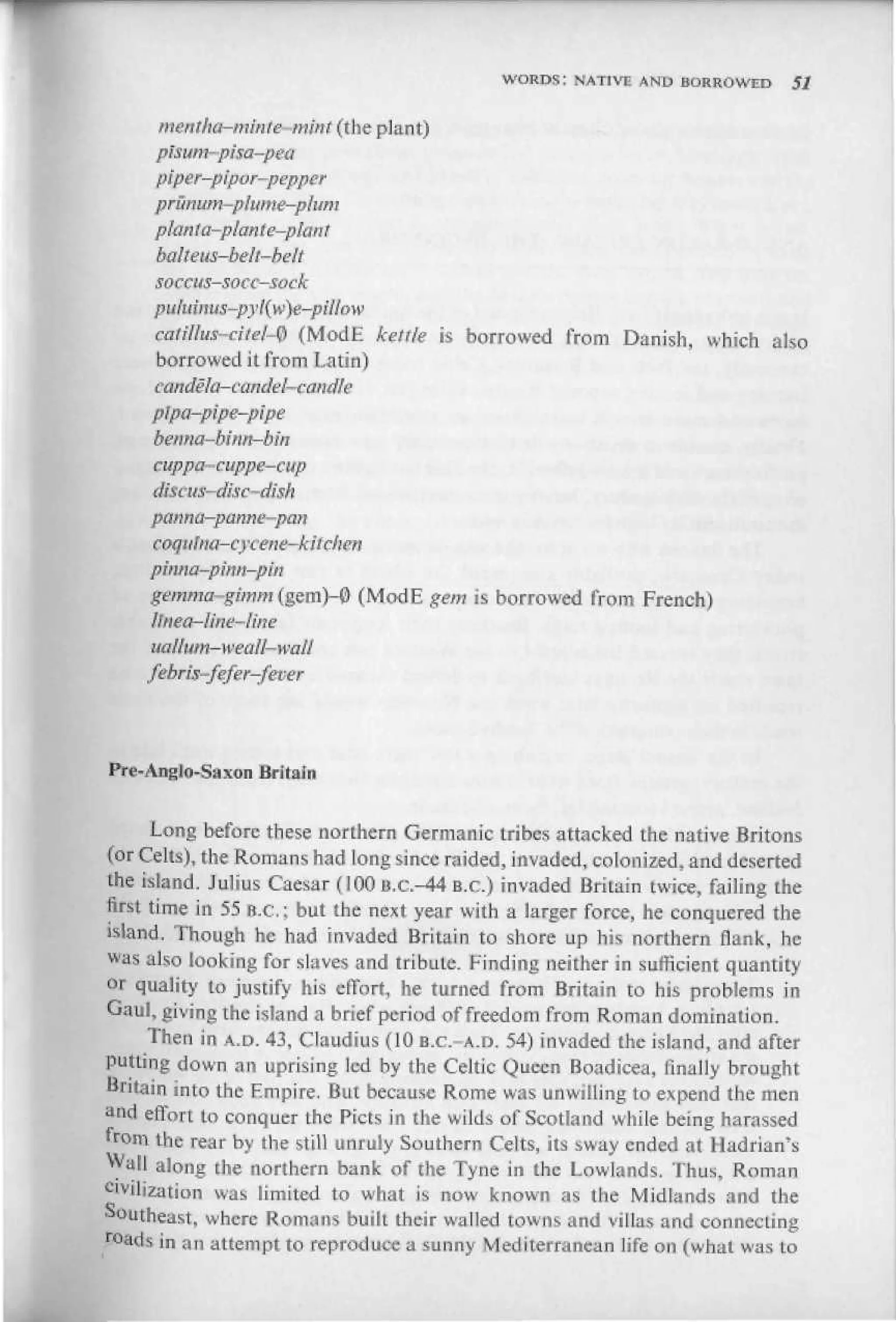 WORDS; NATIVE AND BORROWED        SI


     merttha-minle-mmt (the plant)
     pisum-pisa-pea
     piper-pipvr-pepper
     prumtm-plume-plum
     plan ta-pfanie-pfant
     balteus-beh-belt
     soccus-socc-sock

     catillus-cite{-$ (ModE kmie     is borrowed from Danish, which also
     borrowed il from Latin)

     plpa-pipe-pipe
     bsrtna-binf^-bin
     cuppa-cuppe-cup

     p&rma—pimne-pnn
     coquJtta-cycene-kitchen
     piima-pwn-pirt
     gi!mfw-gOTWi(gem)-0 (ModE gem is borrowed from French)
     ltnea-fitie-Une
     uatiuny-weali-wali
    febris-fefer-fever



P«-Anglo-Saxon Britain


       Long before these northern Germanic tribes attacked the native Britons
(orCelts), the Romans had long since raided, invaded, colonized, and deserted
the island. Julius Caesar (100 B.C.-44 B.C.) invaded Britain twice, failing the
first time in 55 B.C.; but the nest year with a larger force, he conquered the
bland. Though he had invaded Britain to shore up his northern flank, he
was also looking for slaves and tribute. Finding neither in sufficient quantity
or quality to justify his effort, he turned from Britain to his problems in
Gaul, giving the island a brief period of freed о in from Roman domination.
      Then in A.D. 43, Claudius (10 B.C.-A.D. 54) invaded ihe island, and after
putting down an uprising led by the Celtic Queen Boadicea, finally brought
Britain into the Empire. But because Rome was unwilling to expend the men
a
  4d effort to conquer the Picts in the wilds of Scotland while being harassed
from the rear by the still unruly Southern Celts, its sway ended at Hadrian's
Wall along the northern bank of the Tyne in the Lowlands. Thus, Roman
cvviljzatiun was limited to what is now known as the Midlands and the
Southeast, where Romans buiit their walled towns and villas and connecting
roads in an attempt to reproduce a sunny Mediterranean life on (what was to
 