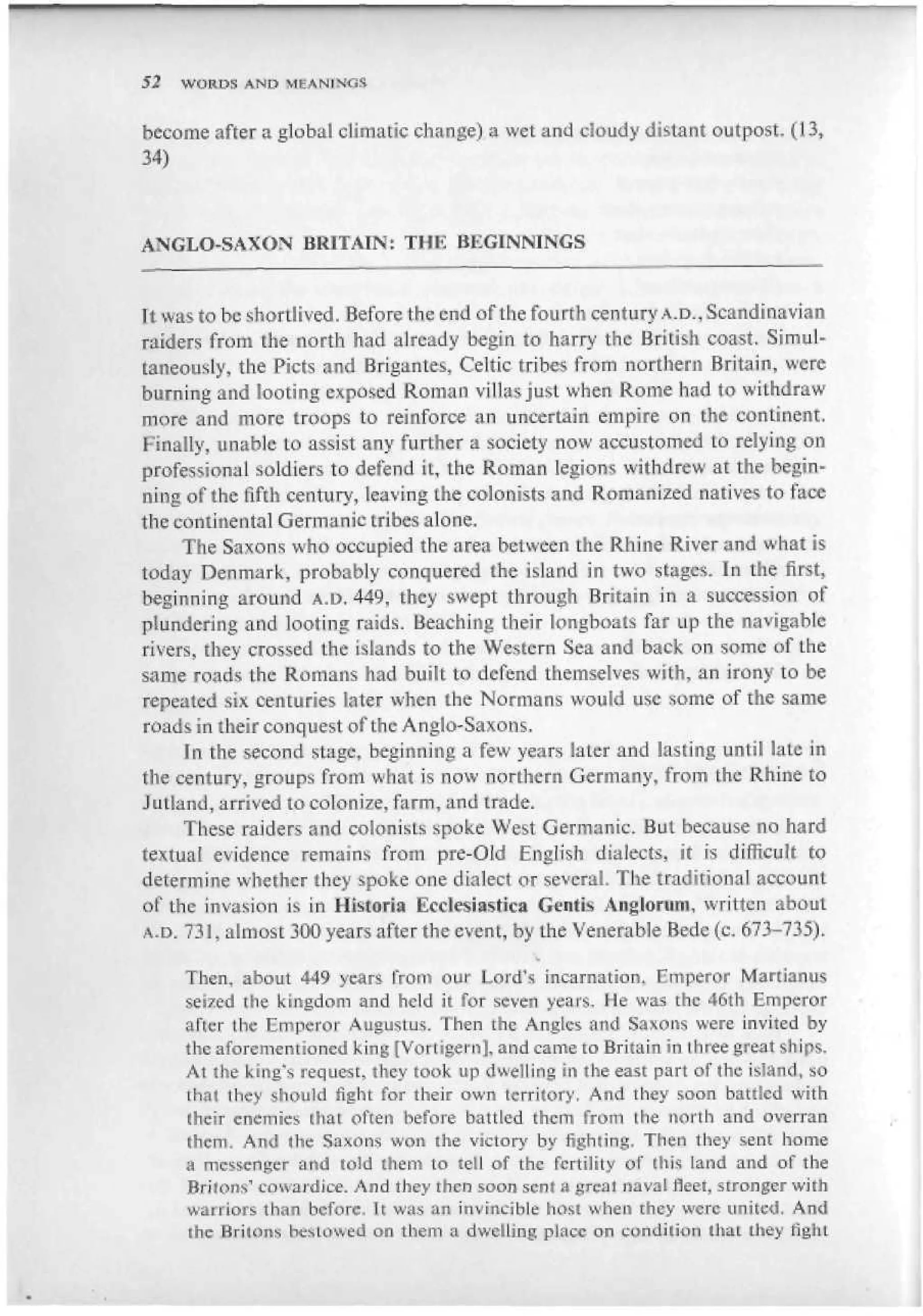 52   WORL>S AND


become after a global climatic change) a wet and cloudy distant outpost. (13,
34)



ANGLO-SAXON BRITAIN: THE BEGINNINGS


It was to be shortlived. Before the end of the fourth century A.D., Scandinavian
raiders from the north had already begin to harry the British coast. Simul-
taneously, the Picts <ind Brigantes, Celtic tribes from northern Britain, were
burning and looting exposed Roman villas just when Rome had to withdraw
more and more troops to reinforce an uncertain empire on the continent.
Finally, unable to assist any further a society now accustomed to relying on
professional soldiers to defend it, the Roman legions withdrew at the begin-
ning of the fifth century, leaving the colonists and Romanized natives to face
the continental Germanic tribes alone.
     The Saxons who occupied the area between the Rhine River and what is
today Denmark, probably conquered the island in two stages. In the first,
beginning around A.D. 449, they swept through Britain in a succession of
plundering and looting raids. Beaching their longboats far up the navigable
rivers, they crossed the islands to the Western Sea and back on some of the
same roads the Romans had built to defend themselves with, an irony to be
repeated six centuries later when the Normans would use some of the same
roads in their conquest of the Anglo-Saxons.
     In the second stage, beginning a few years later and lasting until late in
the century, groups from what is now northern Germany, from the Rhine to
Jutland, arrived to colonize, farm, and trade.
     These raiders and colonists spoke West Germanic. But because no hard
textual evidence remains from pre-Old English dialects, it is difficult to
determine whether they «.poke one dialect or several. The traditional account
of the invasion is in llisturia Ecclesiastic» Gentis Anglonini, written about
A.D. 731, almost 300 years after the event, by the Venerable Bede (c, 673-735).

     Then, about 449 years from our Load's incarnation. Emperor Martianus
     seized the kingdom and held it for seven years. He was the 46th Emperor
     after the Emperor Augustus. Then the Angles and Savons were invited by
     the aforementioned king [Vortigem], and came to Britain in three great ships.
     At the king's request, they took up dwelling in the east part of the island, so
     that they should fight for their own territory. And they soon battled with
     (heir enemies (hat often before battled them from [he north and overran
     them. And (be Saxons won ihe victory by fighiing. Then they sen: home
     a messenger and told them to tell of the fertility of this Land and of the
     Bri(omn cowardice. And they then soon sent a great naval fleet, stronger with
     warriors than before. It was an invincible host when rhey were united. And
     ihe Brikms he* Lowed on tliem a dwelling place on condition than they fight
 