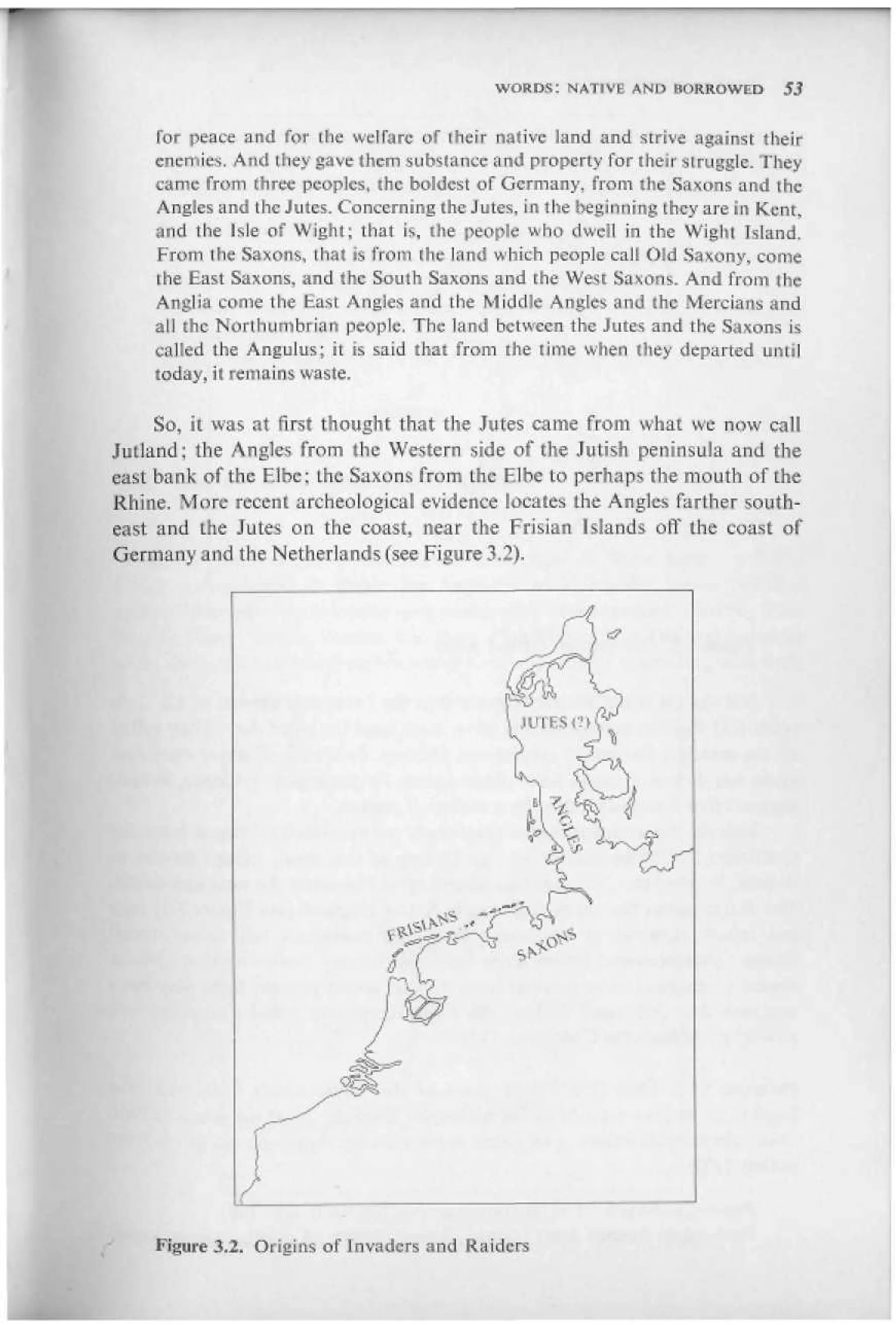 WORDS: NATIVE AND UORROWQD         S3


    for peace and for the welfare of (heir native land and strive against their
    energies. And they gave them subslance and property for their struggle. They
    came from three peoples, the boldest of Germany, fro in the Saxons and the
    Angles and the Jutes. Concerning the Jutes, in the beginning they are in Kent,
    and the Isle of Wight; that is, the people who dwell in the Wight Island.
    From ilie Saxons, that is from (he land which people calf Old Saxony, come
    the East Saxons, and the South Saxons and the West Saxons. And from ihc
    Anglia come the East Angles and the Middle Angles and (he Mercians and
    all the Northumbrian people. The land between the Jutes and the Saxons is
    called the Angulus; it is said that from the time when liiey departed until
    today, it remains waste.

     So, it was at first thought that the Jutes came from what we now call
Jutland; the Angles from the Western side of the Jutish peninsula and the
east bank of the F.I he; Lhe Saxons from Lhe F.I he to perhaps the mouth of the
Rhine. More recent archeological evidence locates the Angles farther south-
east and the Jutes on the coast, near the Frisian Islands off the coast of
Germany and the Netherlands (see Figure 3,2).




    Figure 3.2. Origins of Invaders and Raiders
 