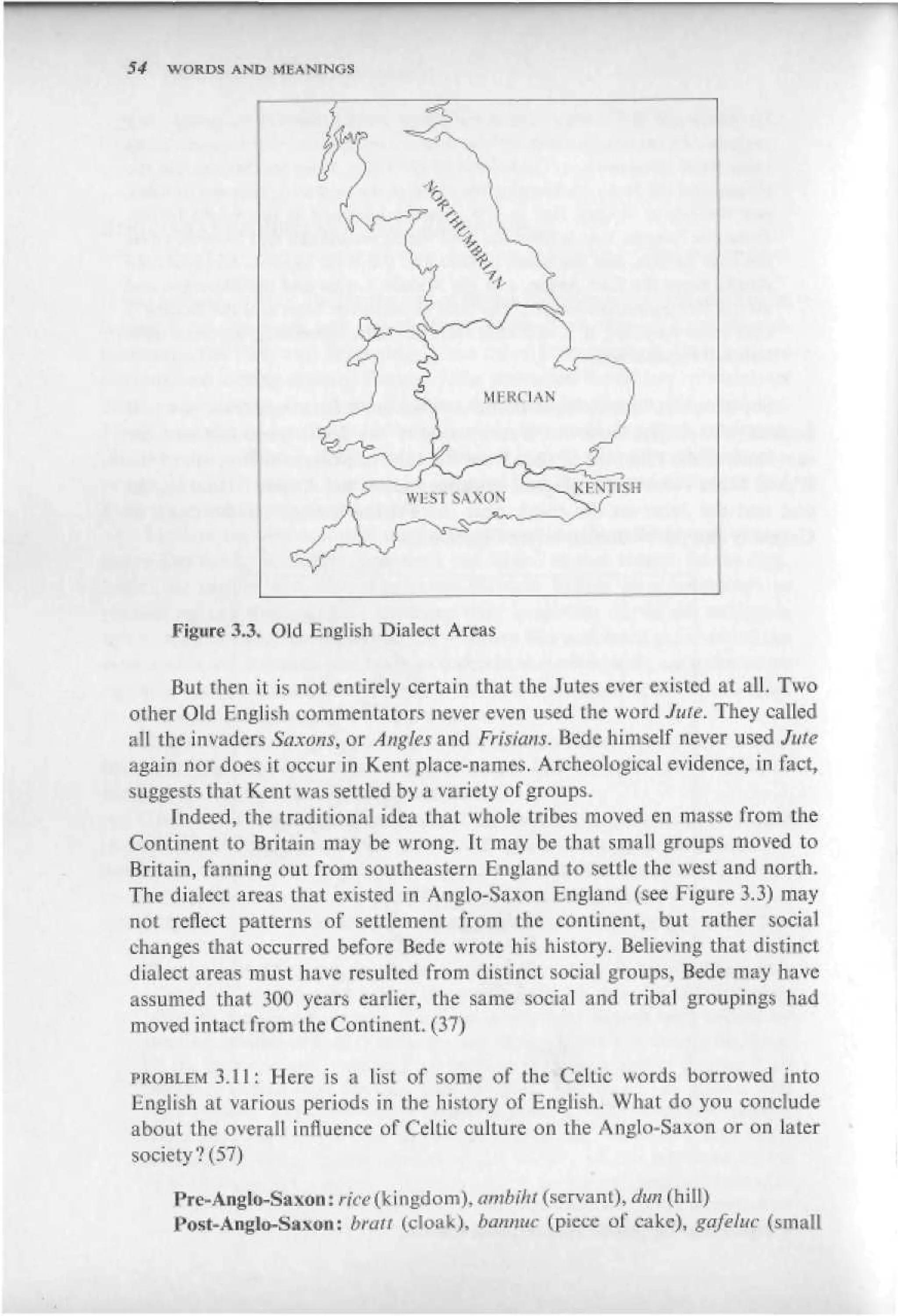 54   WORDS AND MEANTNGS




     Figure 3.3» Old English Dialect Areas

     But then it is not entirely certain that the Jutes ever existed at all. Two
other Old English commentators never even used the word Jute. They called
all the invaders Saxons, or Angles and Frisians. Bede himself never used Jute
again nor does it occur in Kent plute-names. A rcheo logical evidence, in fact,
suggests that Kent was settled by a variety of groups.
     Indeed, the traditional idea that whole tribes moved en masse from the
Continent to Britain may be wrong. It may be that small groups moved to
Britain, fanning out from southeastern England to settle the west and north.
The dialect areas that existed in Anglo-Saxon England (see Figure 3,3) may
not reflect patterns of settlement from the continent, but rather social
changes that occurred before Bcdc wrote his history. Believing that distinct
dialect areas must have resulted from distinct social groups, Bede may have
assumed that 30П years earlier, the same social and tribal groupings had
moved intact from the Continent. (37)

PROBLEM 5.11: Here is a list of some of the Celtic words borrowed into
English at various periods in the history of English, What do you conclude
about the overall influence of Celtic culture on the Anglo-Saxon or on later
society4-' (57)

     Pre-Anglo-Saxon: rfce (V i ugdom), ambikt (servant), dun (hill)
     Post-Anglo-Saxon: bruit (cloak), Ьапкис (piece of cake), gafeluc (small
 