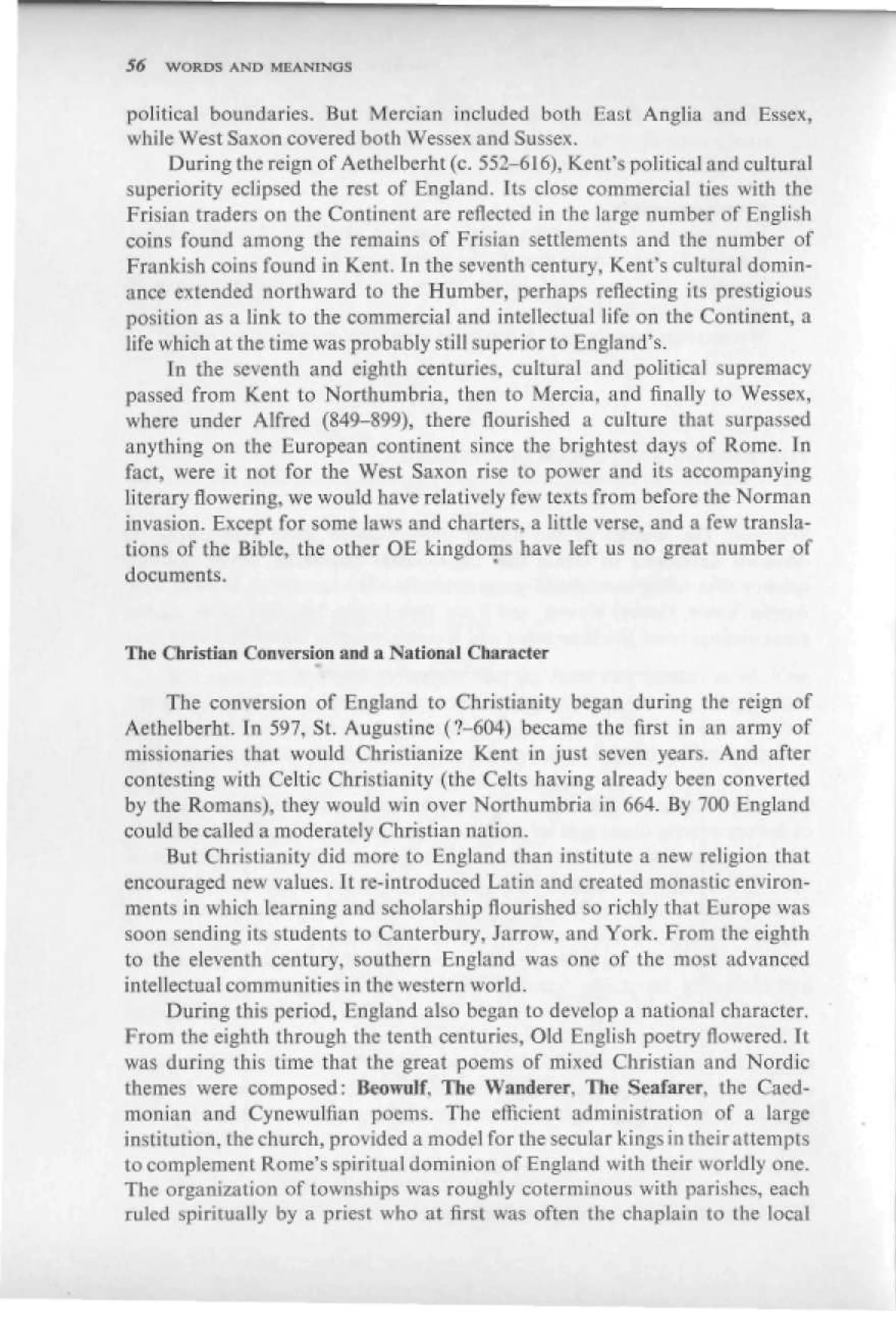 S6   "WORDS AND MEANINGS


political boundaries. But Mercian included both East Anglia and Essex,
while West Saxon covered both Wessex and Sussex.
      During the reign of Aethelberht (c, 552-616), Kent's political and cultural
superiority eclipsed the rest of England. It* close commercial ties with the
Frisian traders on the Continent are reflected in the large number of English
coins found among [he remains of Frisian settlements and the number of
Fnmfcish coins found in Kent. In the seventh century, Kenfs cultural domin-
ance extended northward to the Humber, perhaps reflecting its prestigious
position as a link to the commercial and intellectual life on the Continent, a
life which at the time was probably still superior to England's.
      In the seventh and eighth centuries, cultural and political supremacy
passed from Kent to Northumbria, then to Mercia, and finally to Wessex,
where under Alfred (84^-899), there flourished a culture that surpassed
anything on the European continent since the brightest days of Rome. In
fact, were it not for the West Saxon rise to power and its accompanying
literary flowering, we would have relatively few texts from before the Norman
invasion. Except for some laws and charters, a Jittle verse, and a few transla-
tions of the Bible, the other O£ kingdoms have left us no great number of
documents.


The Christian Conversion and a National

      The conversion of England to Christianity began during the reign of
AethelberhC In 597, St. Augustine (?-604) became the first in an army of
missionaries that wouid Christianize Kent in just seven years. And after
contesting with Celtic Christianity (the Celts having already been converted
by the Romans), they would win over Northumbria in 664. By 700 England
could be called a moderately Christian nation.
      But Christianity did more to England than institute a new religion that
encouraged new values. It re-introduced Latin and created monastic environ-
ments in which learning and scholarship flourished so richly that Europe was
soon sending its students to Canterbury, Jarrow, and York. From the eighth
to the eleventh century, southern England was one of the most advanced
intellectual communities in the western world.
      During this period, England also began to develop a national character.
From the eighth through the tenth centuries, Old English poetry flowered. Tl
was during this time that the great poems of mixed Christian and Nordic
themes were composed: Beowulf. The Wanderer, The Seafarer, the Caed-
monian and Cynewultian poems. The efficient administration of a large
institution, the church, provided a model for the secular kings in ihcirattempts
to complement Rome's spiritual dominion of England with their worldly one.
The organization of townships was roughly coterminous with parishes, each
ruled spiritually by a priest who at first was often the chaplain to the local
 