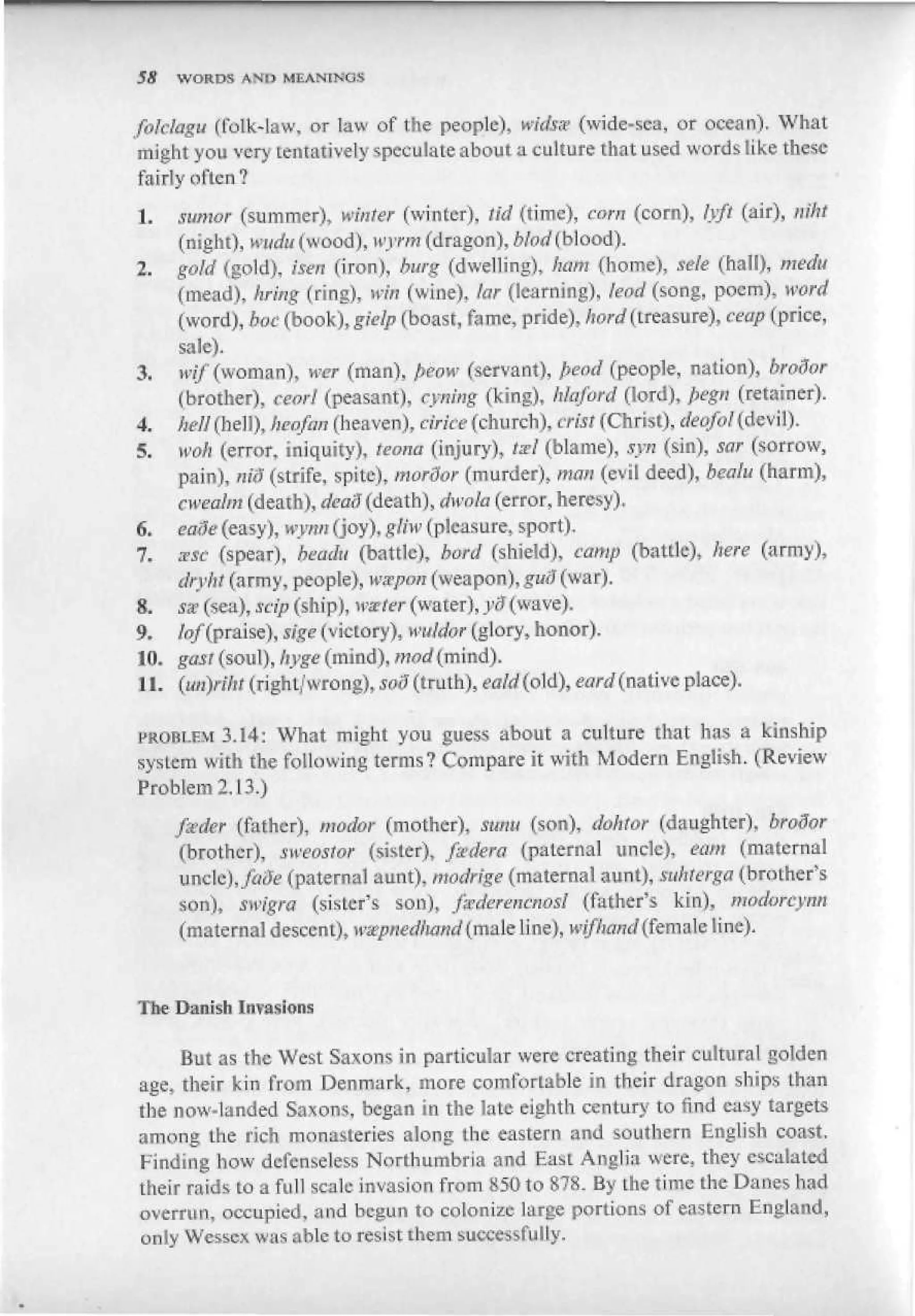 SS   WORDS ANfJ MEAiSTINUS


folclagu (folk-law. or law of the people), widsst (wide-sea, or ocean). What
 might you very tentatively speculate about a culture that used words like these
fairly often?
1.  sumof (summer), winter (winter), Sid (time), corn (corn), lyft (air), raht
    (night), №j*(ui(wood), wyrm (dragon), bhd (blood).
2. gold (gold), isen (iron), burg (dwelling), ham (home), sele (hall), medu
    (mead), bring (ring), win (wine), tar (learning), lead (song, poem), word
    (word), botf (book), gieip (boast, fame, pride), ftwrf (treasure), ceap (price,
    sale).
3. wtf (woman), wer (man), ^eow (servant), fread (people, nation), brodor
    (brother), ceorl (peasant), cyning (king), hfaford (lord), pegn (retainer).
4. hell (hell), heofan (heaven), cirice (church), crist (Christ), deofoi(dwW).
5. woh (error, iniquity), teona (injury), t&l (blame), syn (sin), sar (sorrow,
    pain), « 0 (strife, spite), morSor (murder), man (evil deed), bealu (harm),
    cweahn (death), dead (death), Awfe (error, heresy).
6. eufie (ea iy), wynn (joy), gliw (pleasure, sport),
7. zsc (spear), йе<а1н (battle), borrf (shield), camp (battle), here (amy),
    Jn-'/r? (army, people), wspen (weapon), guS (war),
8. sa: (sea), scip (ship), и?г/ег (water), ;jff (wave).
9. /^/(praise), аде (victo ry ) t i™/<fcr (glory, honor).
10. gas! (soul), &да (mind), mod (miod).
11. (m)nht (right/wrong), 598 (tntti), eald(old), eard (native place).

i>KOBi.FM ЗЛ4: What might you guess about a culture that has a kinship
system with the following terms? Compare it with Modern English. (Review
Problem 2.13,)
     jseder (father), Mudor (mother), sunn (son), detoor (daughter), broSor
      (brother), sweostor (sister), fsdera (paternal uncle), earn (maternal
      uncle),/аЭе (paternal aunt), modrige (maternal aunt), tukterga (brother's
      son), swigra (sister's son), fsikrencnosl (father's kin), jnodorcym
      (maternal descent), wmpnedtutrtd (male line), mfttund (female line).



The Danish Invasions

     But as the West Saxons in particular were creating their cultural golden
age, their bin from Denmark, more comfortable in their dragon ships than
the now-landed Saxons, began in the late eighth century to find easy targets
among the rich monasteries along the eastern and southern English coast.
Finding how defenseless Northumbria and Easi Anglia were, they escalated
their raids to a full scale invasion from K5O to 878. By Lhe time the Danes had
overrun, occupied, and begun to colonize large portions of eastern England,
only Wesbcx was able to resist them successfully.
 