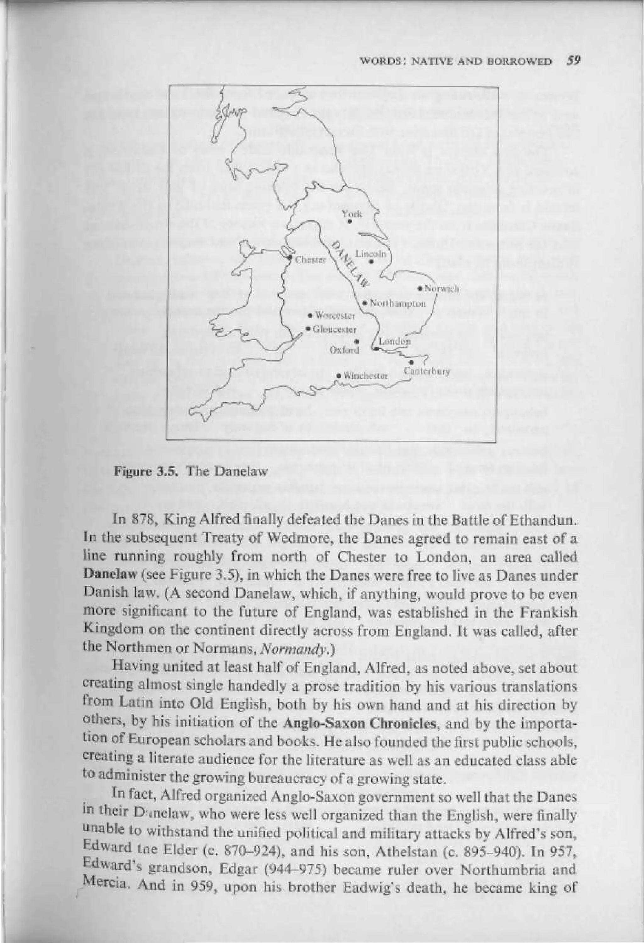 WORDS: NATIVE AND BORROWED          59




                                                      Canterbury




     Figure 3.5. The Uanelaw


     In Я78, King Alfred finally defeated the Danes in the Battle of Ethandun.
Jn the subsequent Treaty of Wedmore, the Danes agreed to remain east of a
line running roughly from north of Chester to London, an area called
Danelaw (see Figure 3.5), in which the Danes were free to live as Danes under
Danish law. (A second Danelaw, which, if anything, would prove to be even
more significant to the future of England, was established in the Prankish
Kingdom on the continent directly across from England. It was called, after
the Northmen or Normans, Normandy.)
     Having united at least half of England, Alfred, as noted above, set about
creating almost single handedly a prose tradition by his various translations
from Latin into Old English, both by his own hand and at his direction by
others, by his initiation of the Anglo-Saxon Chronicles, and by the importa-
tion of European scholars and books. He also founded the first public schools,
creating a literate audience for the literature as well as an educated class able
to administer the growing bureaucracy of a growing state,
     Iftfact, AI fred organized A n glo-Saxo n go vcrn m ent so we! I th at the Danes
in their Drmelaw, who were less well organized than the English, were finally
unable to withstand the unified political and military attacks by Alfred's son,
Edward ine Elder (c. 870-924), and his son, Atheistan (c. 895-940). Tn 957,
Edward's grandion, Edgar (У44-975) became ruler over Northuinbria and
Mercia. And in 959, upon his brother Eadwig's death, he became king of
 
