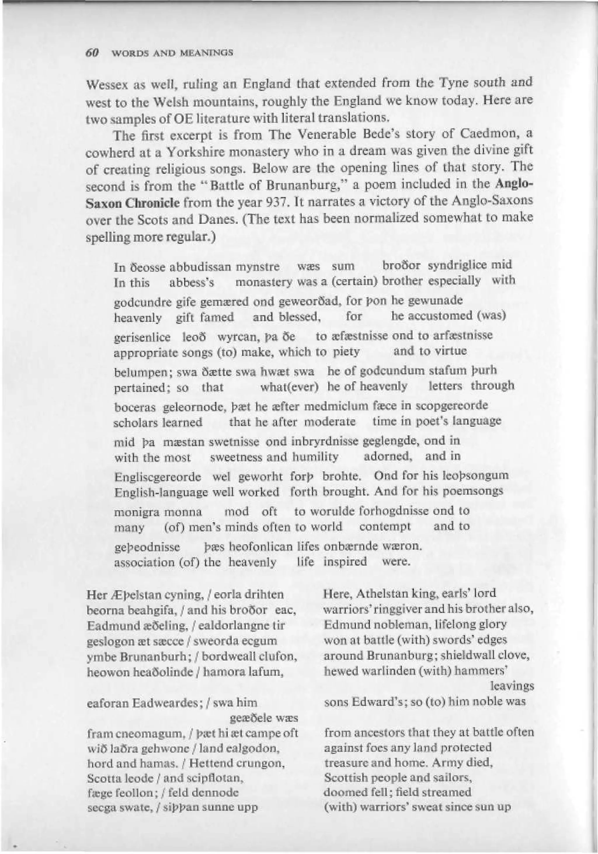 60   WORDS AND MEANINGS


Wessex as well, ruling an England that extended from the Tyne south and
west to the Welsh mountains, roughly the England we know today. Here are
two samples of OE literature with literal translations.
     The first excerpt is from The Venerable Bcde's story of Caedmon, a
cowherd at a Yorkshire monastery who in a dream was given the divine gift
of creating religious songs. Below are the opening lines of that story. The
second is from the "Battle of Brimanburg," a poem included in the Anglo-
Saxon Chronicle from the year 937, It narrates a victory of the Anglo-Saxons
over the Scots and Danes. (The text has been normalized somewhat to make
spelling more regular,)

     In ocosse abbudissan mynstre wis sum           brooor syndrigiice mid
     In this   abbess's   monastery was a (certain) brother especially with
     godcundre gife gemsered ond geweorSad, lor pon be gewunade
     heavenly gift famed     and blessed,     for      he accustomed (was)
     gerisenlice leoo wyrcan, pa $e     torcfisestnisseond to arfsestnisse
     appropriate songs (to) make, which to piety       and to virtue
     belumpen; swa Ssettc swa hwtet swa he of &odcgndum stafum }>urfa
     pertained; so that       whatever) be of heavenly  letters through
     boceras geleornodc, J?set he sfter medmiclum Гэке in scopgereorde
     scholars learned    that he after moderate time in poet's language
     mid ha msestan swelnisse ond inbryrdnisse ge&iengde, ond in
     with (he most    sweetness and humility     adorned, and in
     Hngliscgereordc wei gewoi'ht Гоф brohtc. Ond for his Icu^sotigum
     English-language well worked forth brought. And for his poemsongs
     monigra mtmna      mod oft to worulde forhogdnisse ond to
     many    (of) men's minds often to world contempt   and to
     ge^eodnissc      |>ffis heofonlican lifes onbsrnde wiron.
     association (of) the heavenly       life inspired were.

Her ^pelstan cyning, / eorla drihten        Here, Athelstan king.earis' lord
heovna beahgifa, / and his broSor eac,      warriors' rlnggiver and his brother also,
Eadmund «Seting, /ealdorlangnctir           Edmund nobleman, Lifelong glory
geslogonffitsa^tce / sweorda ecgum          won at battle (with) swords' edges
yinbe Brunanburh; / bordwcall clufon,       around Brunanburg; shieldwalldove,
heowon hcaQolinde / hamora lafum,           hewed warlinden (with) hammers'
                                                                            leavings
eaforan Eadweardes; / swa him               sons Edward's; so (<o) him noble was
                          geaeftele w s s
Tram cneomagtim. / pxt hiffitcampe oft      from antes!ors that they at battle often
wi6 lafira gehwone / lnnd cal&odon,         against foes any land protected
riord and ha mas. / Hellene! crungon.       treasure and home. Army died,
Seotta kodc / and scipflotan,               Seotfisb people and sailors,
f«gc feoLIon; / feld dennode                doomed fell; field streamed
secga swate, / *i]s]san sunne upp           (with) warriors' sweat since sun up
 