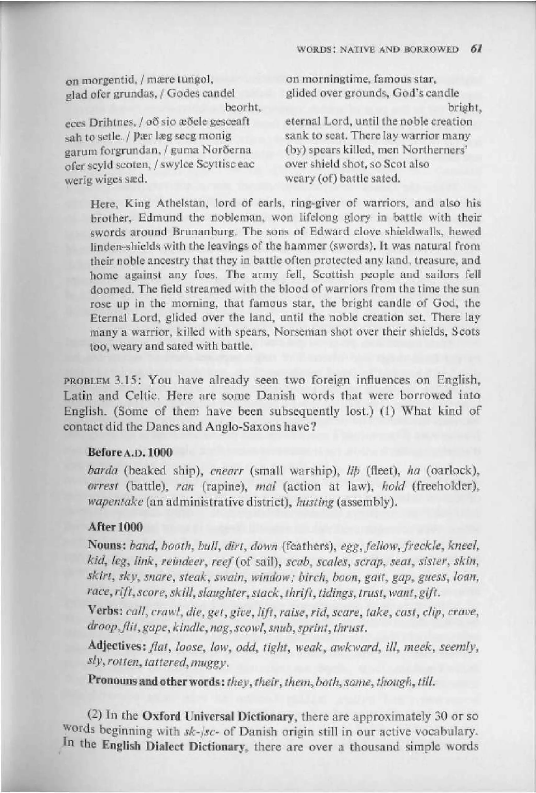 WORDS: NATIVE AND BORROWED            61


on morgenlid. / rtiffire lungol,                on morningtime, famous star,
glad ofef grundas. / G odes catidel              gli ded over groun ds, G odhs candle
                                    beorht,                                       bright,
eccs Drihtnes, / o3 sio stuck gestcafl         etem&J Lord, until Ihe noble creation
sah to setlc. / ржг Ijeg sccg monig            sank to scat. There lay warrior many
garum Idijfruiidan, / guma NorSerna             {by) sowars killed, men Northerners'
ofcr scyId .scoten, / s w уIce Scyttisc eac     оver shiei d shot, so Scot also
werig wigesssd.                                weary (of) battle sa tco
     Here, King Allielstan, lord of earls, ring-giver of warriors, and also his
     brother, Edmund the nobleman, won lifelong glory in battle with their
     swords around Hiunanburg. The sons of Edward1 clove shicldwaHs, hewed
     linden-shields with the leavings of the hammer (swords). It was natural from
     their nohle ancestry that they in battle often pro led ed any land, treasure, and
     home against any foes. The army fell, Scottish people and sailors fell
     doomed. The iield streamed with the blood о Г warriors from the tiime tlie sun
     rose up in the morning, that famous star, the bright candle oi' God, the
     Eternal Lord, glided over the land, until the noble creation set. There lay
     many a warrior, killed with spears, Norseman shot over their shields, Scots
     too, weary and sated with battle,

PROBLEM 3.15: You have already seen two foreign influences on English,
Latin and Celtic, Here are some Danish words that were borrowed into
English. (Some of them have been subsequently lost.) (I) What kind of
contact did the Danes and Anglo-Saxons have?

     Before A,D. 1000
     barda (beaked ship), cnearr (small warship), 1ф (fleet), ha (oarlock),
     arrest (battle), ran (rapine), mctl (action at law), hold (freeholder),
     wapeniake (an administrative district), husting (assembij1)-

     AfterlOOO
    Nouns: band, booth, bull, dirt, down (feathers), egg, fellow, freckle, kneel,
    kid,fe£>link, reindeer, reef{of sail), scab, scales, scrap, sear, sister, skin,
    skirt, jfcy, snare, steak, swain, window; birch., boon, gait, gap, guess, loan,
    race, rift, score, skill, slaughter, stack, Shrift, tidings, trust, waul, gift.
     Verbs: call, crawl, die, get, give, lift, raise, rid, scare, take, cast, clip, crave,
     droop, fiii, gape, kindle, nag, scowl, snub, sprint, thrust.
    Adjectivesxflat, loose, low, odd, tight, weak, awkward, ill, meek, seemly,
    sly, rouen, tattered, muggy.
     Pronouns and iither words: they, their, ihetn, both, same, though, till,

     (2) In the Oxford Universal Dictionary, there are approximately 30 or so
    ds beginning with sk-lsc- of Danish origin still in our active vocabulary.
in the English Dialect Dictionary, there are over a thousand simple words
 