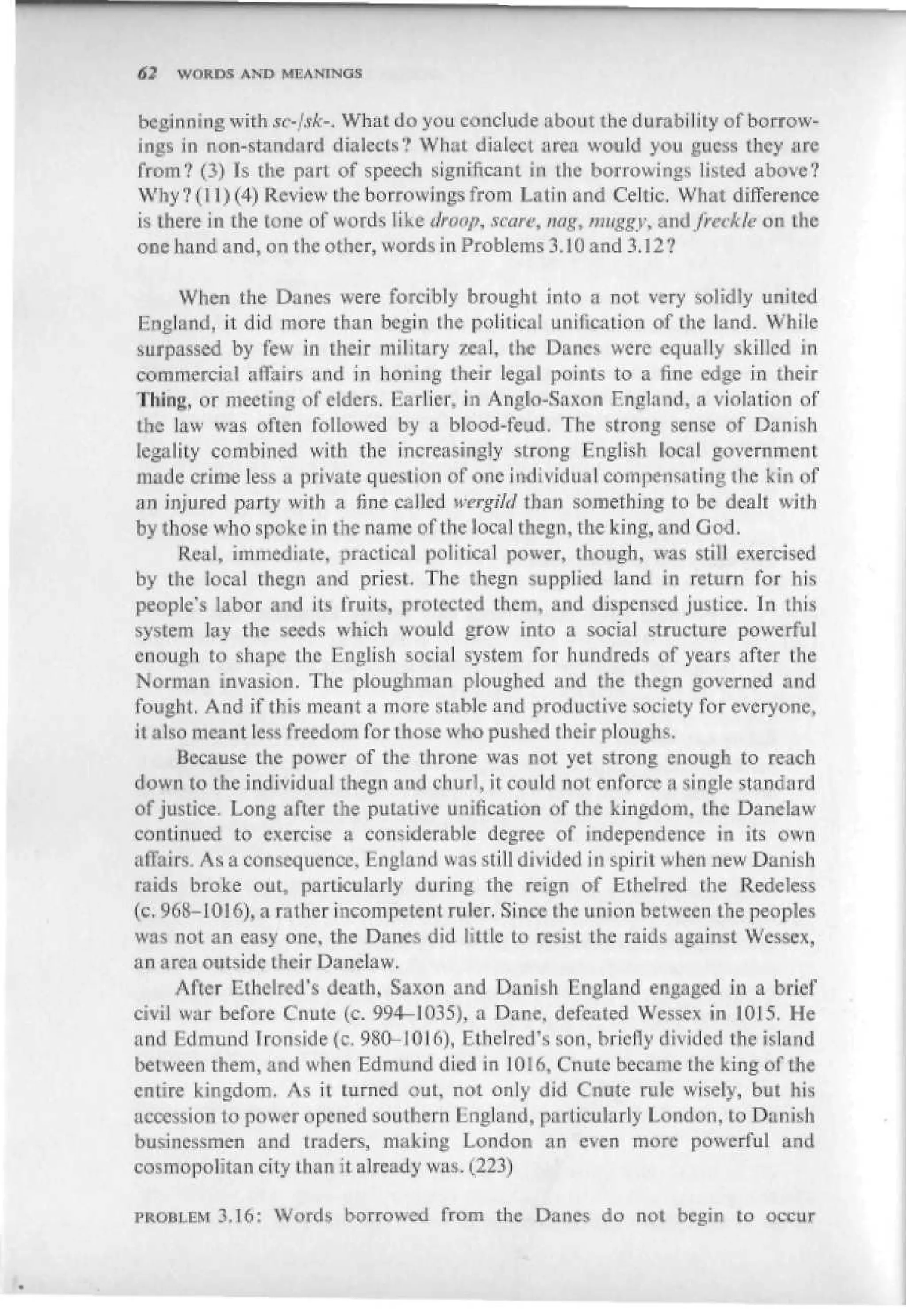 62   WORDS AND MEANINGS


beginning with sc-Ltk-. What do you conclude about the durability of borrow-
ings in non-standard dialects? What dialect area wouid you guess they are
from? 0) Is the part of speech significant in the borrowings listed above?
Why?(] I) (4) Review Lhe borrowings from Latin and Celtic. What difference-
is there in the tone of words like iiraop, scare, nag, muggy, and/recite on the
one hand and, on the other, words in Problems 3.10 and 3. ] 2?

      When the Danes were Forcibly brought into a not very solidly united
 England, it did more than begin the political unification of the land. While
 surpassed by few in their military zeal, the Danes were equally skilled in
 commercial affairs and in boning their legal points to a fine edge in their
 Thing, or meeting of ciders. Earlier, in Anglo-Saxon England, a violation of
 the law was often followed by a blood-feud. The strong sense of Danish
 legality combined with the increasingly strong English local government
 made crime less a private question of one individual compensating the kin of
an injured party with a hnc eailcd werglid than something to be dealt with
by those who spoke in the name of the local thegn, the king, and God.
      Real, immediate, practical political power, though, was still exercised
by the local thegn and priest. The thegn supplied land in return for his
people's labor and its fruits, protected them, and dispensed justice. In this
system lay the seeds which would grow into a social structure powerful
enough to shape the English social system for hundreds of years after the
Norman invasion. The ploughman ploughed and the thegn governed and
fought. And if this meant a more stable and productive society for everyone,
it also rneaTit less freedom for Lhose who pushed their ploughs.
      Because the power of the throne was not yet strong enough to reach
down to the individual thegn and churl, it could not enforce a single standard
of justice. Long after the putative unification of the kingdom, the Danelaw
continued to exercise a considerable degree of independence in its own
affairs. As a consequence, England was still divided in spirit when new Danish
raids broke out, particularly during the reign of Ethel red the Rede less
{c. 968-1016), a rather incompetent ruler. Since the union beLween the peoples
was not an easy one, the Danes did little to resist the raids against Wesscx,
an area outside their Danelaw.
      After Elbelred's death, Saxon and Danish England engaged in a brief
civil war before Cnute (c. 994-1035), a Dane, defeated Wessex in 1015. He
and Edmund Ironside (c, 980-101 d), Ethelred's son, briefly divided the island
between them, and when Edmund died in ]0!6, Cnute became the king of the
entire kingdom. As it turned out, not only did Cnute rule wisely, but his
accession to power opened southern England, particularly London, to Danish
businessmen and traders, making London an even more powerful and
cosmopolitan city than it already was. (223)

PROBLEM 3.16: Words borrowed from the Danes do not begin to occur
 