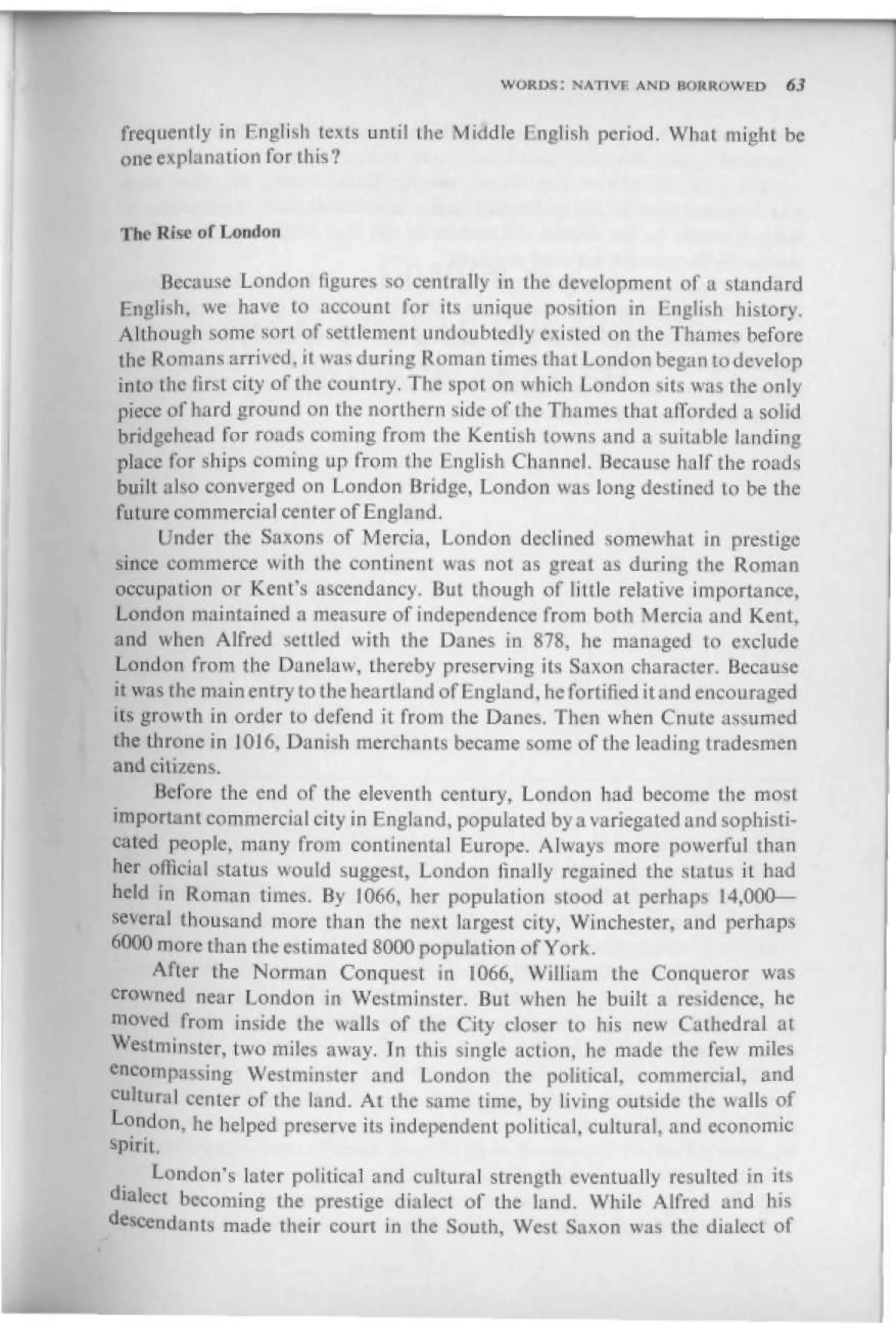 WORDS: NATIVE AND IWIKKUWED       63

 frequently in English texts until the Middle English period. What might be
 one explanation for this 7


 The Rise of London


      Because London figures so centrally in the development of a standard
 English, we have to account for its unique position in English history.
Although some sort of settlement undoubtedly existed on the Thames before
the Romans arrived, it was during Roman times that London began to develop
into the iirst city of the country. The spot on which London iits was the only-
piece of hard ground on the northern side of the Thames that afforded a solid
bridgehead for roads coming from the Kentish towns and a suitable landing
place for ships coming up from the English Channel. Because half the roads
built also converged on London Bridge, London was long destined to be the
future со m in ere i ill center of England,
      Under the Saxons of Mercia, London declined somewhat in prestige
 since commerce with the continent was not as great as during the Roman
 occupation or Kent's ascendancy. But though of little relative importance,
 London maintained a measure of independence from both Mercia and Kent,
and when Alfred settled with the Danes in 87S, he managed to exclude
London from the Danelaw, [hereby preserving its Saxon character. Because
it was the main entry to the heartland of England, he fortified it and encouraged
its growth in order to defend it from the Danes, Then when Cnute assumed
the throne in 1016, Danish merchants became some of the leading tradesmen
and citizens.
     Before the end of the eleventh century, London had become the most
important commercial city in England, populated by a variegated and sophisti-
cated people, many from continental Europe. Always more powerful than
her official status would suggest, London finally regained the status it had
held in Roman times. By 1066, her population stood at perhaps 14,000—
several thousand more than the next largest city, Winchester, and perhaps
6000 more than the estimated 8000 population of York.
      After the Norman Conquest in 1066, William the Conqueror was
crowned near London in Westminster. But when he built a residence, he
moved from inside the walls of the City closer to his new Cathedral at
Westminster, two miles away. In this single action, he made the few miles
encompassing Westminster and London the political, commercial, and
cultural center of the land. At the same time, by living outside the walls of
London, he helped preserve its independent political, cultural, and economic
spirit.
      London's later political and cultural strength eventually resulted in its
dialect becoming the prestige dialect of the land. While Alfred and his
descendants made tlieir court in the South, West Saxon was the dialect of
 