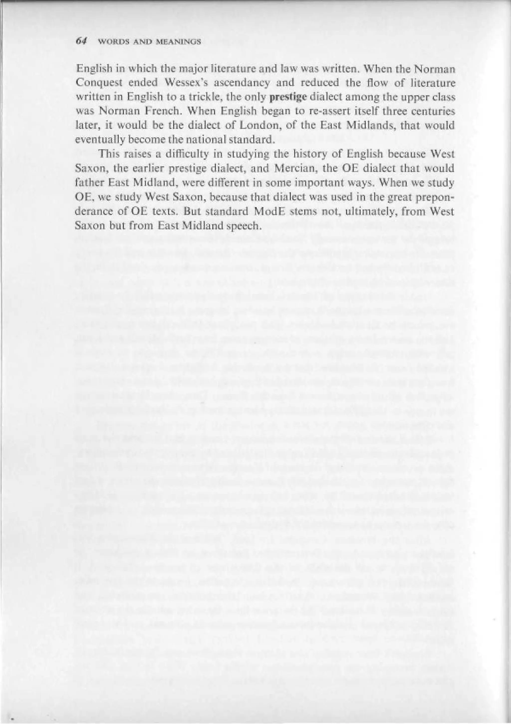 64   WOKL1S AND MEAN1NUS


English in which the major literature and law was written. When the Norman
Conquest ended Wessex's ascendancy and reduced the flow of literature
written in English to a trickle, the only prestige dialect among the upper class
was Norman French. When English hegan to re-assert itself three centuries
later, it would be the dialect of London, of the East Midlands, that would
eventually become the national standard.
     This raises a difficulty in studying the history of English because West
Saxon, the earlier prestige dialect, and Mercian, the OE dialect that would
father East Midland, were different in some important ways. When we study
OF., we study West Saxon, hecause that dialect was used in the great prepon-
derance of OE texts. But standard MudE stems not, ultimately, from West
Saxon but from East Midland speech.
 