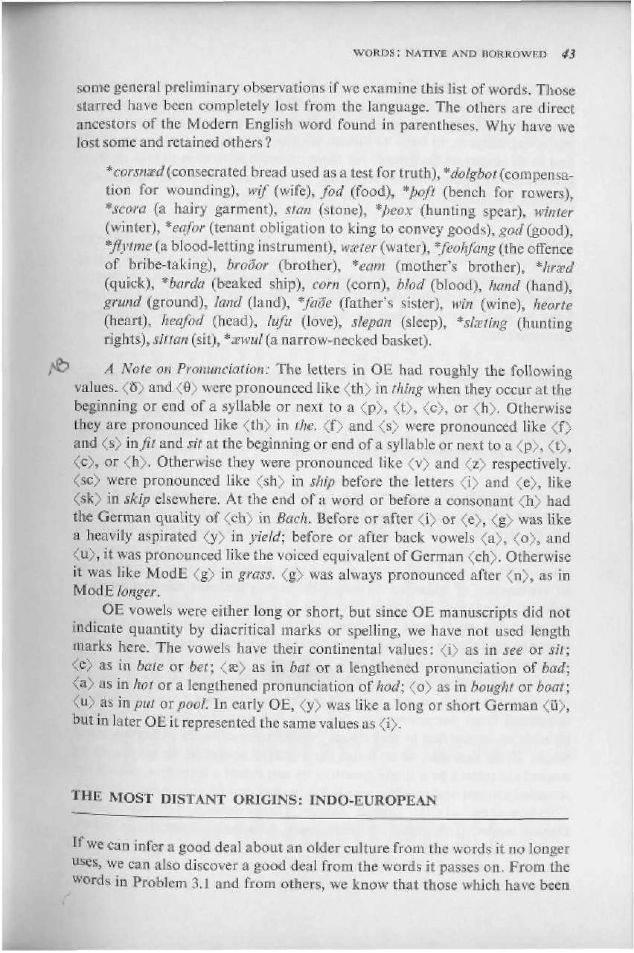 WORDS Г NATIVE AND RORROWEn        43


 some general preliminary observations if we examine this Ikt of words. Those
 starred have beer completely lest from the language. The others are direct
 ancestors of the Modern English word found in parentheses. Why have we
 lost some and retained others?

      * coward (consecrated bread used as a lest for truth), "dolgbot (compensa-
      tion for wounding), wtf (wife), jod (food), *pqft (bench for rowers),
      *scofa (a hairy garment), stars (stone), *peox (hunting spear), winter
      (winter), *eafor (tenant obligation to king to convey goods), god (good),
      *fiytme(& hiood-letting instrument), wster(water), *feohfang(the offence
      of bribe-taking), brodor (brother). *eam (mother's brother), *nrsed
      (quick), *barda (beaked ship), com (corn), blod (blood), hand (hand),
      gntnd (ground), kind (land), *faSe (father's sister), win (wine), heorte
      (heart), keo/od (head), lufit (love), siepan (sleep), *steting (hunting
      rights), silian (sit), *zwitl(a narrow-necked basket),

>     A Note on Pronunciation: The letters in OE had roughly the following
 values. <5> and <в> were pronounced like <th> in thing when they occur at the
 beginning or end of a syllable or next to a <p>, <t>, <c>, or <h>. Otherwise
 they are pronounced like <th> in the, <f> and <s> were pronounced like <f>
 and <s> in fit and sit at the beginning or end of a syllable or next to a <p>, <t>,
 <c>, or <h>. Otherwise they were- pronounced like <v> and <z> respectively.
 <sc> were pronounced like <sh) in ship before Lhe Setters <i> and <e), like
 <sk) in skip elsewhere. At the end of a word or before a consonant (h> had
 the German quality of <ch> in Back. Before or after <i> or <e>, <g> was like
 a heavily aspirated <y> in yield; before or after back vowels <a>, <o), and
 <u>, it was pronounced like the voiced equivalent of German <ch). Otherwise
 it was like ModE <g) in grass. <g> was always pronounced after <n>, as in
 ModE fonger.
     OF. vowels were either long or short, but since OE manuscripts did not
indicate quantity by diacritical marks or spelling, we have not used length
marks here. The vowels have their continental values: <i> as in see or sit;
<e> as in bate or bet; <ж> as in bar от a lengthened pronunciation of bad;
<a> as in hot or a lengthened pronunciation of hod; <o> as in bought or boat;
<4> as in рш от pool. In early OE, <y> was like a long or short German <u),
but in later OH. iL represented the same values as <i>.




THE MOST DISTANT ORIGINS: INDO-FCUROPEAN


If we can infer a good deal about an older culture from the words it no longer
uses, we can also discover a good deal from the words it passes on. From the
w d in Problem 3.] and from others, we know that those which have been
 