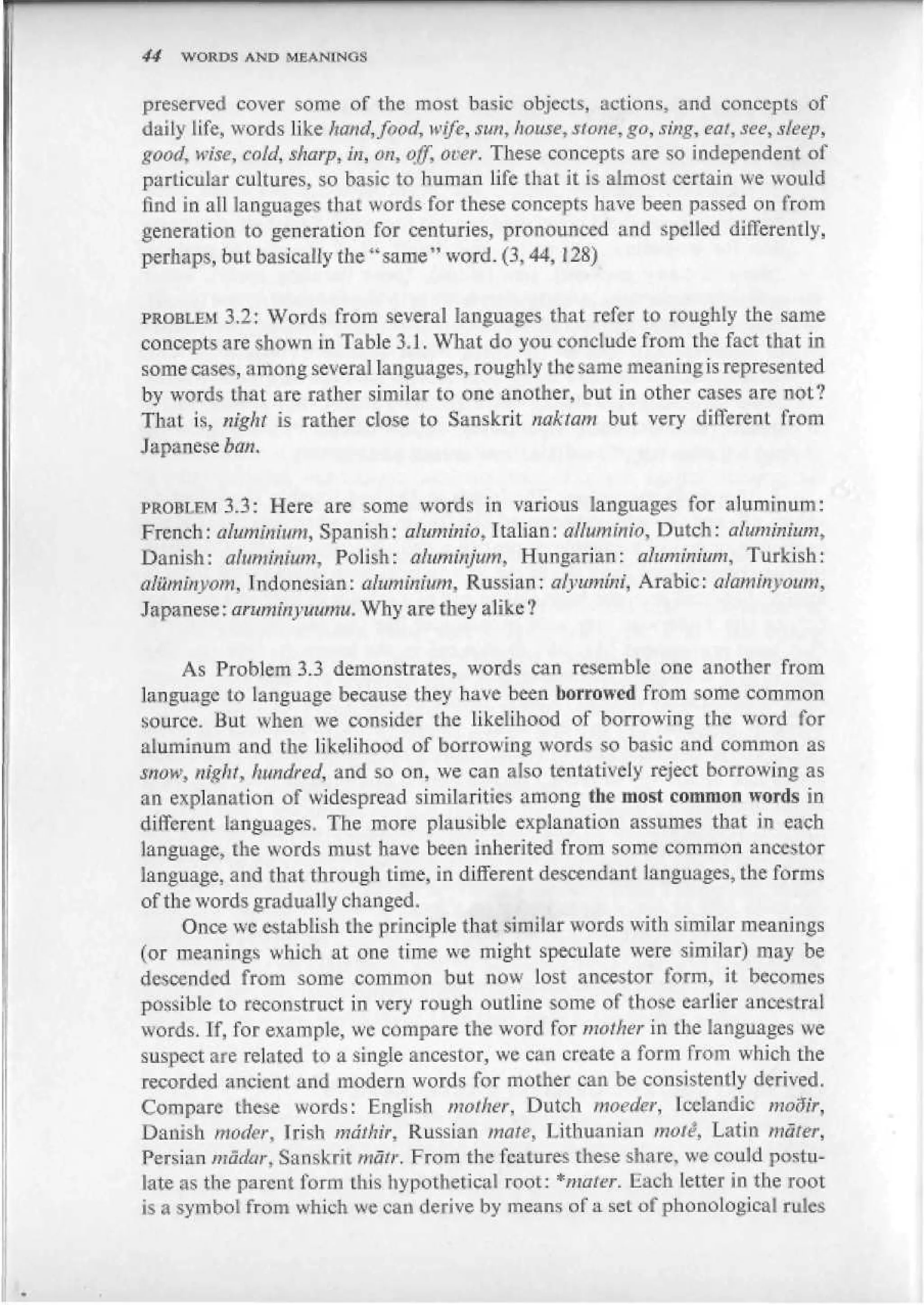 44   WORDS AND MEANINGS


preserved cover some of the most basic objects, actions, and concepts of
daily Jife, words like hand, food, wife, sun, hause, stone, go, sing, eat, see, sleep,
good, wise, cold, sharp, in, on, off, ot>er. These concepts are so independent of
particular cultures, so basic to human life that it is almost certain we would
find in ail languages tbaL words for these concepts have been passed on from
generation to generation for centuries, pronounced and spelled differently,
perhaps, but basically the " same" word. (3,44,128)


PROBLEM 3.2: Words from several languages that refer to roughly the same
concepts are shown in Table 3.1. What do you conclude from the fact that in
some cases, among several languages, roughly the same mean ing is represented
by words that are rather similar to one another, but in other cases are notV
That is, night is rather close to Sanskrit nakiam but very different from
Japanese ban.


FROBI-FM 3.3: Here are some words in various languages for aluminum:
French: alamtttum, Spanish: atuminio* Italian: вНшптю, Dutch: aluminium,
Danish: aluminium. Polish: aluminjum, Hungarian: aluminium, Turkish:
аШттуот, Indonesian: aluminium, Russian: alyununi, Arabic: akminyoum,
Japanese: aruminyuumu. Why are they alike ?

      As Problem 3.3 demonstrates, words can resemble one another from
language to language because they have been borrowed from some common
source. Hut when we consider the likelihood of borrowing the word for
aluminum and the likelihood of borrowing words so basic and common as
mow, night, hundred, and so on, we can also tentatively reject borrowing as
an explanation of widespread similarities among the most common words in
different languages. The more plausible explanation assumes that in each
language, the words must have been inherited from some common ancestor
language, and that through time, in different descendant languages, the forms
of the words gradually changed.
      Once we establish the principle that similar words with similar meanings
(or meanings which at one time we might speculate were similar) may be
descended from some common but now lost ancestor form, it becomes
possible to reconstruct in very rough outline some of those earlier ancestral
words. If, for example, we compare the word for mother in the languages we
suspect are related to a single ancestor, we can create a form from which the
recorded ancient and modem words for mother can be consistently derived.
Compare these words: English mother, Dutch tnoeder, Icelandic mofyr,
Danish moder, Irish mdthir, Russian mate, Lithuanian mote, Latin mater,
Persian madur, Sanskrit matt: From the features these share, we could postu-
late as the parent form this hypothetical root: * mater. Lach letter in the root
is a symbol from which we can derive by means of a set of phonological rules
 