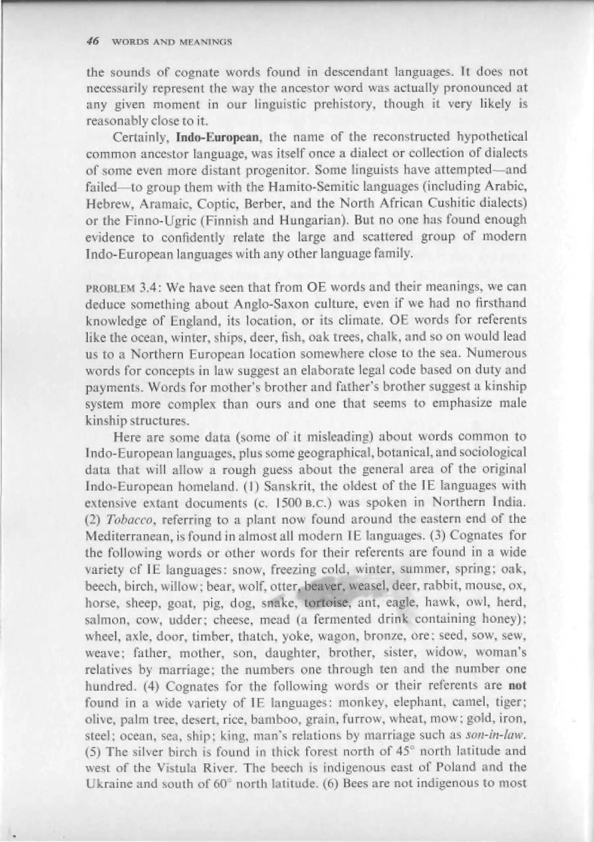 46   WORDS AND MEANINOS


the sounds of cognate words found in dcsccndanL languages. It does not
necessarily represent the way the ancestor word was actually pronounced at
any given moment in our linguistic prehistory, though it very likely is
reasonably close to it.
     Certainly, Indii-European, the name of the reconstructed hypothetical
common ancestor Language, was itself once a dialect or collection of dialects
of some even more distant progenitor. Some linguists have attempted—and
failed—to group them with the Hamito-Semitic languages (including Arabic,
Hebrew, Aramaic, Coptic, Berber, and the North African Cushitic dialects)
or the Finno-Ugric (Finnish and Hungarian). But no one has found enough
evidence to confidently relate the large and scattered group of modern
Indo-European languages with any other language family.

PROBLEM 3.4; We have seen that from OE words and their meanings, we cari
deduce something about Anglo-Saxon culture, even if we had no firsthand
knowledge of England, its location, or its climate. OE words for referents
like the ocean, winter, ships, deer, fish, oak trees, chalk, and so on would lead
us to a Northern European location somewhere close to the sea. Numerous
words for concepts in law suggest an elaborate legal code based on duty <snd
payments. Words for mother's brother and father's brother suggest a kinship
system more complex than ours and one that seems to emphasise male
kinship structures.
      Here are some data (some of it misleading) about words common to
Indo-European languages, plus some geographical, botanical, and sociological
data that wiil allow a rough guess about the general area of the original
Jndo-European homeland. (1) Sanskrit, the oldest of the IE languages with
extensive extant documents (с. 150Пв.с.) was spoken in Northern India.
(2) Tobacco, referring to a plant now found around the eastern end of the
Mediterranean, is found in almost all modern IE languages. 0) Cognates for
the following wfinis or other words for their referents are found in a wide
variety of IH languages: snow, freezing cold, winter, summer, spring: oak,
beech, birch, willow; bear, wolf, otter, beaver, weasel, deer, rabbit, mouse, ox,
horse, sheep, goat, pig, dog, snake, tortoise, ant, eagle, hawk, owl, herd,
salmon, cow, udder; cheese, mead (a fermented drink containing honey);
wheel, <ixleL door, timber, thatch, yoke, wagon, bronze, ore; seed, sow, sew,
weave; father, mother, son, daughter, brother, sister, widow, woman's
relatives by marriage; the numbets one through ten and the number one
hundred, ^4) Cognates for the following words or their referents are not
found in a wide variety of IE languages: monkey, elephant, camel, tiger;
olive, palm tree, desert, rice, bamboo, grain, furrow, wheat, mow: gold, iron,
steel: ocean, sea, ship: king, man's relations by marriage such as scm-iti-iaw,
(5) The silver birch is found in thick forest north of 45° north latitude and
west of the Vistula River. The beech is indigenous cast of Poland and the
Ukraine and south of 60^ north latitude. (6) Bees are not indigenous to most
 