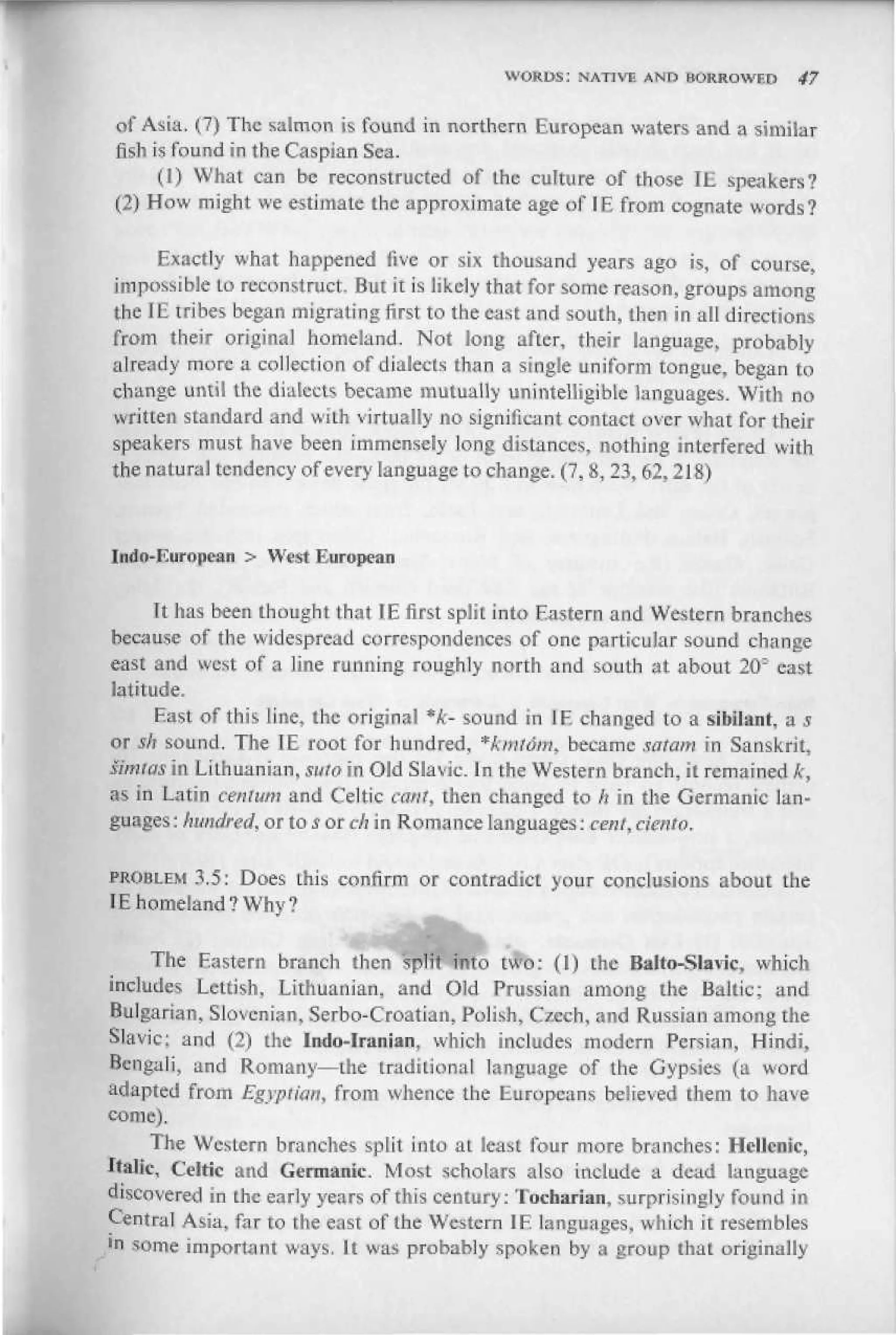 WORDS: NATIVE AND EJOKROWF.D      47


of Asia. (7) The salmon is found in northern European waters and a similar
fish is found in the Caspian Sea.
      (1) What can be reconstructed of the culture of those IE speakers?
(2) How might we estimate the approximate age of IE from cognate words?

     Exactly what happened five or six thousand years ago is, of course,
impossible to reconstruct. But it is likely that for some reason, groups among
the IE tribes began migrating first to the east and south, then in all directions
from their original homeland. Not long after, their language, probably
already more a collection of dialects than a single uniform tongue, began to
change until the dialects became mutually unintelligible languages. With no
written standard and wiLh virtually no significant contact over what for their
speakers must have been immensely long distances, nothing interfered with
the natural tendency of every language to change. (7, &, 23,62,2 IS)


Iridu-Iluroiiean > West I uropcan


      It has been thought that IE first split into Eastern and Western branches
because of the widespread correspondences of one particular sound change
east and west of a line running roughly north and south at about 2011 east
latitude.
      East of this line, the original *k- sound in IE changed to a sibilant, a s
or sh sound. The IE root for hundred, *kmldm, became sat am in Sanskrit,
Simtas in Lithuanian, suto in Old Slavic. In the Western branch, it remained k,
as in Latin ceirfum and Celtic can/, then changed to ft in the Germanic lan-
guages : hundred, or to s or ch in Romance languages: cent, cie

        3.5: Does this confirm or contradict your conclusions about the
tE homeland? Why?

      The Eastern branch then "split into two: (I) the Ralto-Slavic, which
includes Lettish, Lithuanian, and Old Prussian among the Baltic; and
Bulgarian, Slovenian. Serbo-Croatian, Polish, Czech, and Russian among the
Slavic; and (2) the In do-Iranian, which includes modem Persian, Hindi,
Bengali, and Romany—the traditional language of the Gypsies (a word
adapted from Egyptian, from whence Ihe Europeans believed them to have
come).
      The Western branches split into aL least four more branches: Hellenic,
Italic, Celtic and Germanic Most scholars also include a dead language
discovered in the early years of this century: Tuebarian, surprisingly found in
Central Asia, far to the east of the Western IE languages, which it resembles
•n some important ways. It was probably spoken by a group that originally
 