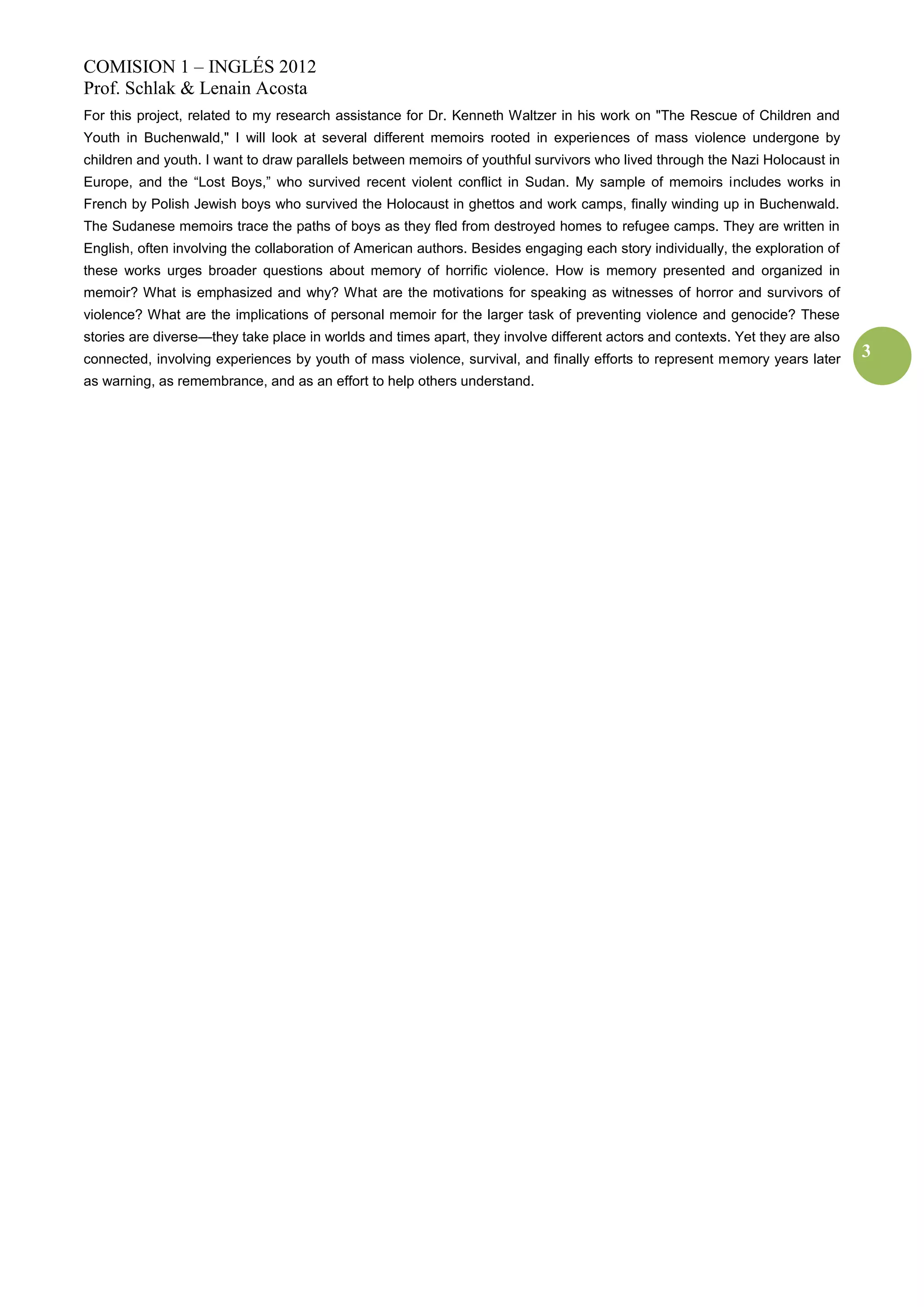 COMISION 1 – INGLÉS 2012
Prof. Schlak & Lenain Acosta
For this project, related to my research assistance for Dr. Kenneth Waltzer in his work on "The Rescue of Children and
Youth in Buchenwald," I will look at several different memoirs rooted in experiences of mass violence undergone by
children and youth. I want to draw parallels between memoirs of youthful survivors who lived through the Nazi Holocaust in
Europe, and the “Lost Boys,” who survived recent violent conflict in Sudan. My sample of memoirs includes works in
French by Polish Jewish boys who survived the Holocaust in ghettos and work camps, finally winding up in Buchenwald.
The Sudanese memoirs trace the paths of boys as they fled from destroyed homes to refugee camps. They are written in
English, often involving the collaboration of American authors. Besides engaging each story individually, the exploration of
these works urges broader questions about memory of horrific violence. How is memory presented and organized in
memoir? What is emphasized and why? What are the motivations for speaking as witnesses of horror and survivors of
violence? What are the implications of personal memoir for the larger task of preventing violence and genocide? These
stories are diverse—they take place in worlds and times apart, they involve different actors and contexts. Yet they are also
connected, involving experiences by youth of mass violence, survival, and finally efforts to represent memory years later      3
as warning, as remembrance, and as an effort to help others understand.
 