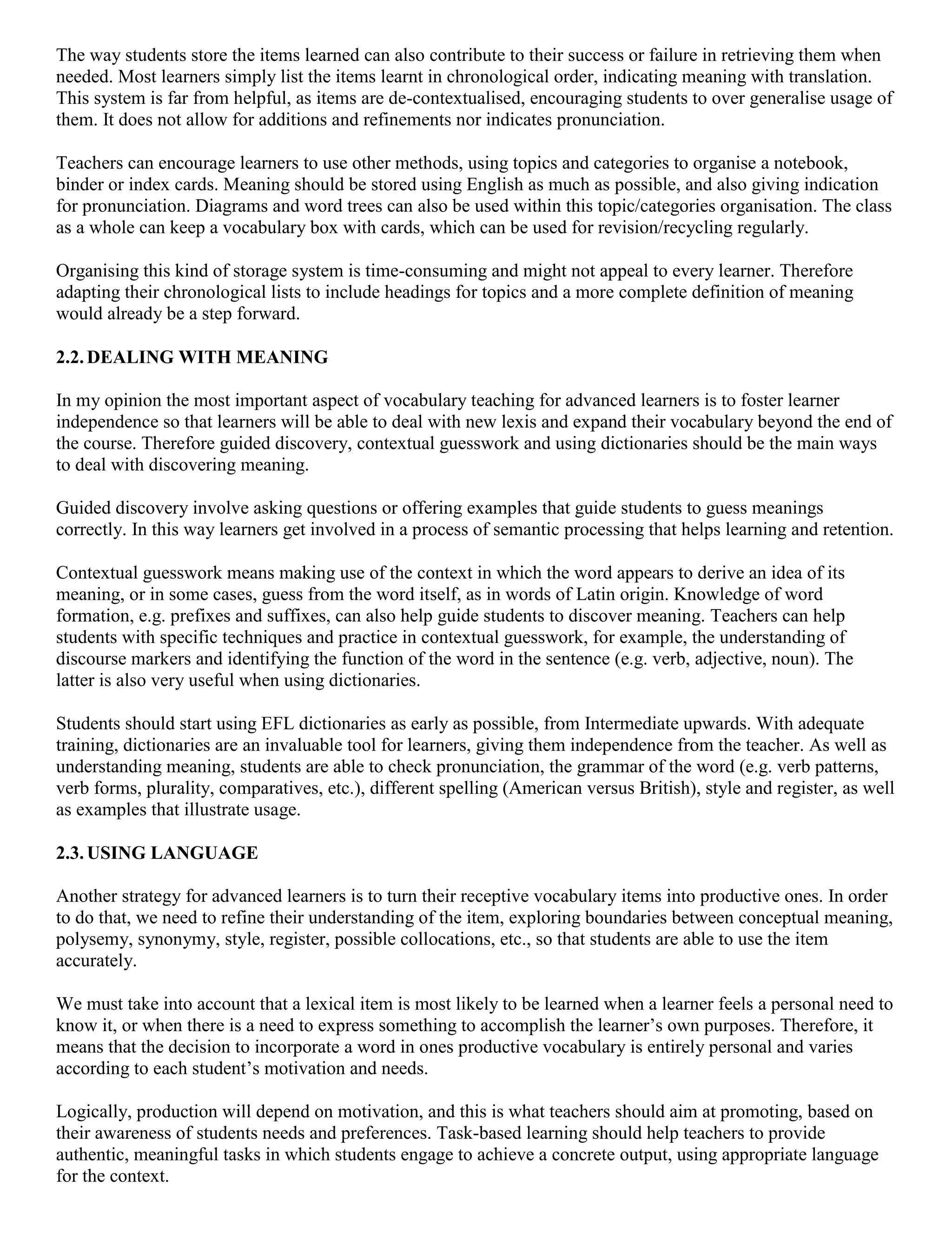 The way students store the items learned can also contribute to their success or failure in retrieving them when
needed. Most learners simply list the items learnt in chronological order, indicating meaning with translation.
This system is far from helpful, as items are de-contextualised, encouraging students to over generalise usage of
them. It does not allow for additions and refinements nor indicates pronunciation.

Teachers can encourage learners to use other methods, using topics and categories to organise a notebook,
binder or index cards. Meaning should be stored using English as much as possible, and also giving indication
for pronunciation. Diagrams and word trees can also be used within this topic/categories organisation. The class
as a whole can keep a vocabulary box with cards, which can be used for revision/recycling regularly.

Organising this kind of storage system is time-consuming and might not appeal to every learner. Therefore
adapting their chronological lists to include headings for topics and a more complete definition of meaning
would already be a step forward.

2.2. DEALING WITH MEANING

In my opinion the most important aspect of vocabulary teaching for advanced learners is to foster learner
independence so that learners will be able to deal with new lexis and expand their vocabulary beyond the end of
the course. Therefore guided discovery, contextual guesswork and using dictionaries should be the main ways
to deal with discovering meaning.

Guided discovery involve asking questions or offering examples that guide students to guess meanings
correctly. In this way learners get involved in a process of semantic processing that helps learning and retention.

Contextual guesswork means making use of the context in which the word appears to derive an idea of its
meaning, or in some cases, guess from the word itself, as in words of Latin origin. Knowledge of word
formation, e.g. prefixes and suffixes, can also help guide students to discover meaning. Teachers can help
students with specific techniques and practice in contextual guesswork, for example, the understanding of
discourse markers and identifying the function of the word in the sentence (e.g. verb, adjective, noun). The
latter is also very useful when using dictionaries.

Students should start using EFL dictionaries as early as possible, from Intermediate upwards. With adequate
training, dictionaries are an invaluable tool for learners, giving them independence from the teacher. As well as
understanding meaning, students are able to check pronunciation, the grammar of the word (e.g. verb patterns,
verb forms, plurality, comparatives, etc.), different spelling (American versus British), style and register, as well
as examples that illustrate usage.

2.3. USING LANGUAGE

Another strategy for advanced learners is to turn their receptive vocabulary items into productive ones. In order
to do that, we need to refine their understanding of the item, exploring boundaries between conceptual meaning,
polysemy, synonymy, style, register, possible collocations, etc., so that students are able to use the item
accurately.

We must take into account that a lexical item is most likely to be learned when a learner feels a personal need to
know it, or when there is a need to express something to accomplish the learner’s own purposes. Therefore, it
means that the decision to incorporate a word in ones productive vocabulary is entirely personal and varies
according to each student’s motivation and needs.

Logically, production will depend on motivation, and this is what teachers should aim at promoting, based on
their awareness of students needs and preferences. Task-based learning should help teachers to provide
authentic, meaningful tasks in which students engage to achieve a concrete output, using appropriate language
for the context.
 