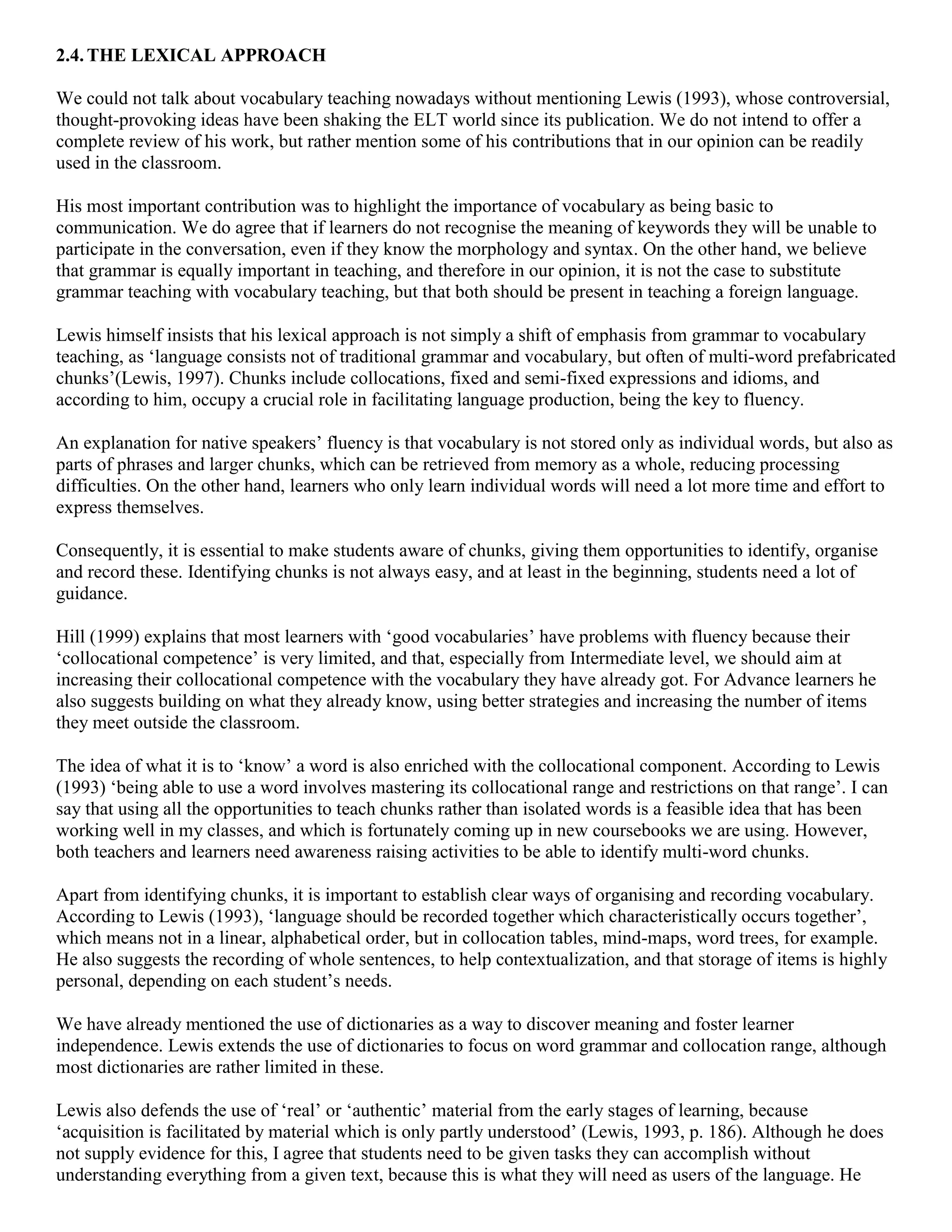 2.4. THE LEXICAL APPROACH

We could not talk about vocabulary teaching nowadays without mentioning Lewis (1993), whose controversial,
thought-provoking ideas have been shaking the ELT world since its publication. We do not intend to offer a
complete review of his work, but rather mention some of his contributions that in our opinion can be readily
used in the classroom.

His most important contribution was to highlight the importance of vocabulary as being basic to
communication. We do agree that if learners do not recognise the meaning of keywords they will be unable to
participate in the conversation, even if they know the morphology and syntax. On the other hand, we believe
that grammar is equally important in teaching, and therefore in our opinion, it is not the case to substitute
grammar teaching with vocabulary teaching, but that both should be present in teaching a foreign language.

Lewis himself insists that his lexical approach is not simply a shift of emphasis from grammar to vocabulary
teaching, as ‘language consists not of traditional grammar and vocabulary, but often of multi-word prefabricated
chunks’(Lewis, 1997). Chunks include collocations, fixed and semi-fixed expressions and idioms, and
according to him, occupy a crucial role in facilitating language production, being the key to fluency.

An explanation for native speakers’ fluency is that vocabulary is not stored only as individual words, but also as
parts of phrases and larger chunks, which can be retrieved from memory as a whole, reducing processing
difficulties. On the other hand, learners who only learn individual words will need a lot more time and effort to
express themselves.

Consequently, it is essential to make students aware of chunks, giving them opportunities to identify, organise
and record these. Identifying chunks is not always easy, and at least in the beginning, students need a lot of
guidance.

Hill (1999) explains that most learners with ‘good vocabularies’ have problems with fluency because their
‘collocational competence’ is very limited, and that, especially from Intermediate level, we should aim at
increasing their collocational competence with the vocabulary they have already got. For Advance learners he
also suggests building on what they already know, using better strategies and increasing the number of items
they meet outside the classroom.

The idea of what it is to ‘know’ a word is also enriched with the collocational component. According to Lewis
(1993) ‘being able to use a word involves mastering its collocational range and restrictions on that range’. I can
say that using all the opportunities to teach chunks rather than isolated words is a feasible idea that has been
working well in my classes, and which is fortunately coming up in new coursebooks we are using. However,
both teachers and learners need awareness raising activities to be able to identify multi-word chunks.

Apart from identifying chunks, it is important to establish clear ways of organising and recording vocabulary.
According to Lewis (1993), ‘language should be recorded together which characteristically occurs together’,
which means not in a linear, alphabetical order, but in collocation tables, mind-maps, word trees, for example.
He also suggests the recording of whole sentences, to help contextualization, and that storage of items is highly
personal, depending on each student’s needs.

We have already mentioned the use of dictionaries as a way to discover meaning and foster learner
independence. Lewis extends the use of dictionaries to focus on word grammar and collocation range, although
most dictionaries are rather limited in these.

Lewis also defends the use of ‘real’ or ‘authentic’ material from the early stages of learning, because
‘acquisition is facilitated by material which is only partly understood’ (Lewis, 1993, p. 186). Although he does
not supply evidence for this, I agree that students need to be given tasks they can accomplish without
understanding everything from a given text, because this is what they will need as users of the language. He
 