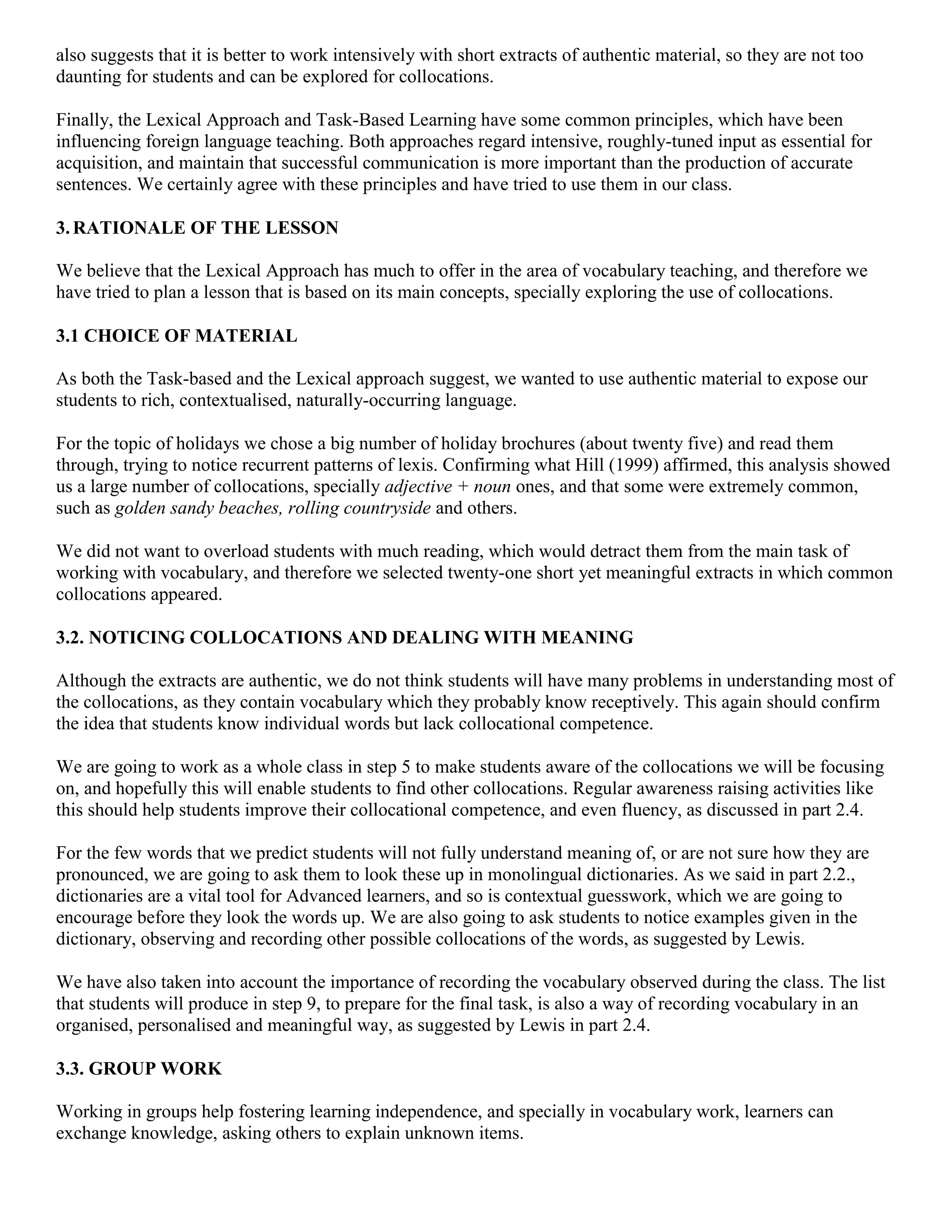also suggests that it is better to work intensively with short extracts of authentic material, so they are not too
daunting for students and can be explored for collocations.

Finally, the Lexical Approach and Task-Based Learning have some common principles, which have been
influencing foreign language teaching. Both approaches regard intensive, roughly-tuned input as essential for
acquisition, and maintain that successful communication is more important than the production of accurate
sentences. We certainly agree with these principles and have tried to use them in our class.

3. RATIONALE OF THE LESSON

We believe that the Lexical Approach has much to offer in the area of vocabulary teaching, and therefore we
have tried to plan a lesson that is based on its main concepts, specially exploring the use of collocations.

3.1 CHOICE OF MATERIAL

As both the Task-based and the Lexical approach suggest, we wanted to use authentic material to expose our
students to rich, contextualised, naturally-occurring language.

For the topic of holidays we chose a big number of holiday brochures (about twenty five) and read them
through, trying to notice recurrent patterns of lexis. Confirming what Hill (1999) affirmed, this analysis showed
us a large number of collocations, specially adjective + noun ones, and that some were extremely common,
such as golden sandy beaches, rolling countryside and others.

We did not want to overload students with much reading, which would detract them from the main task of
working with vocabulary, and therefore we selected twenty-one short yet meaningful extracts in which common
collocations appeared.

3.2. NOTICING COLLOCATIONS AND DEALING WITH MEANING

Although the extracts are authentic, we do not think students will have many problems in understanding most of
the collocations, as they contain vocabulary which they probably know receptively. This again should confirm
the idea that students know individual words but lack collocational competence.

We are going to work as a whole class in step 5 to make students aware of the collocations we will be focusing
on, and hopefully this will enable students to find other collocations. Regular awareness raising activities like
this should help students improve their collocational competence, and even fluency, as discussed in part 2.4.

For the few words that we predict students will not fully understand meaning of, or are not sure how they are
pronounced, we are going to ask them to look these up in monolingual dictionaries. As we said in part 2.2.,
dictionaries are a vital tool for Advanced learners, and so is contextual guesswork, which we are going to
encourage before they look the words up. We are also going to ask students to notice examples given in the
dictionary, observing and recording other possible collocations of the words, as suggested by Lewis.

We have also taken into account the importance of recording the vocabulary observed during the class. The list
that students will produce in step 9, to prepare for the final task, is also a way of recording vocabulary in an
organised, personalised and meaningful way, as suggested by Lewis in part 2.4.

3.3. GROUP WORK

Working in groups help fostering learning independence, and specially in vocabulary work, learners can
exchange knowledge, asking others to explain unknown items.
 