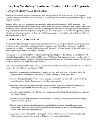 Teaching Vocabulary To Advanced Students: A Lexical Approach
1. ADVANCED STUDENTS AND THEIR NEEDS

Advanced learners can generally communicate well, having learnt all the basic structures of the language.
However, they need to broaden their vocabulary to express themselves more clearly and appropriately in a wide
range of situations.

Students might even have a receptive knowledge of a wider range of vocabulary, which means they can
recognise the item and recognise its meaning. Nevertheless, their productive use of a wide range of vocabulary
is normally limited, and this is one of the areas that need greater attention. At this stage we are concerned not
only with students understanding the meaning of words, but also being able to use them appropriately, taking
into account factors such as oral / written use of the language; degree of formality, style and others, which we
are going to detail in Part 2.

2. THE TEACHING OF VOCABULARY

Traditionally, the teaching of vocabulary above elementary levels was mostly incidental, limited to presenting
new items as they appeared in reading or sometimes listening texts. This indirect teaching of vocabulary
assumes that vocabulary expansion will happen through the practice of other language skills, which has been
proved not enough to ensure vocabulary expansion.

Nowadays it is widely accepted that vocabulary teaching should be part of the syllabus, and taught in a well-
planned and regular basis. Some authors, led by Lewis (1993) argue that vocabulary should be at the centre of
language teaching, because ‘language consists of grammaticalised lexis, not lexicalised grammar’. We are going
to discuss aspects of the ‘Lexical approach’ in Part 2.

There are several aspects of lexis that need to be taken into account when teaching vocabulary. The list below is
based on the work of Gairns and Redman (1986):

   · Boundaries between conceptual meaning: knowing not only what lexis refers to, but also where the
       boundaries are that separate it from words of related meaning (e.g. cup, mug, bowl).

   · Polysemy: distinguishing between the various meaning of a single word form with several but closely
       related meanings (head: of a person, of a pin, of an organisation).

   · Homonymy: distinguishing between the various meaning of a single word form which has several
       meanings which are NOT closely related ( e.g. a file: used to put papers in or a tool).

   · Homophyny:understanding words that have the same pronunciation but different spellings and meanings
       (e.g. flour, flower).

   · Synonymy: distinguishing between the different shades of meaning that synonymous words have (e.g.
       extend, increase, expand).

   · Affective meaning: distinguishing between the attitudinal and emotional factors (denotation and
       connotation), which depend on the speakers attitude or the situation. Socio-cultural associations of
       lexical items is another important factor.

   · Style, register, dialect: Being able to distinguish between different levels of formality, the effect of
        different contexts and topics, as well as differences in geographical variation.
 