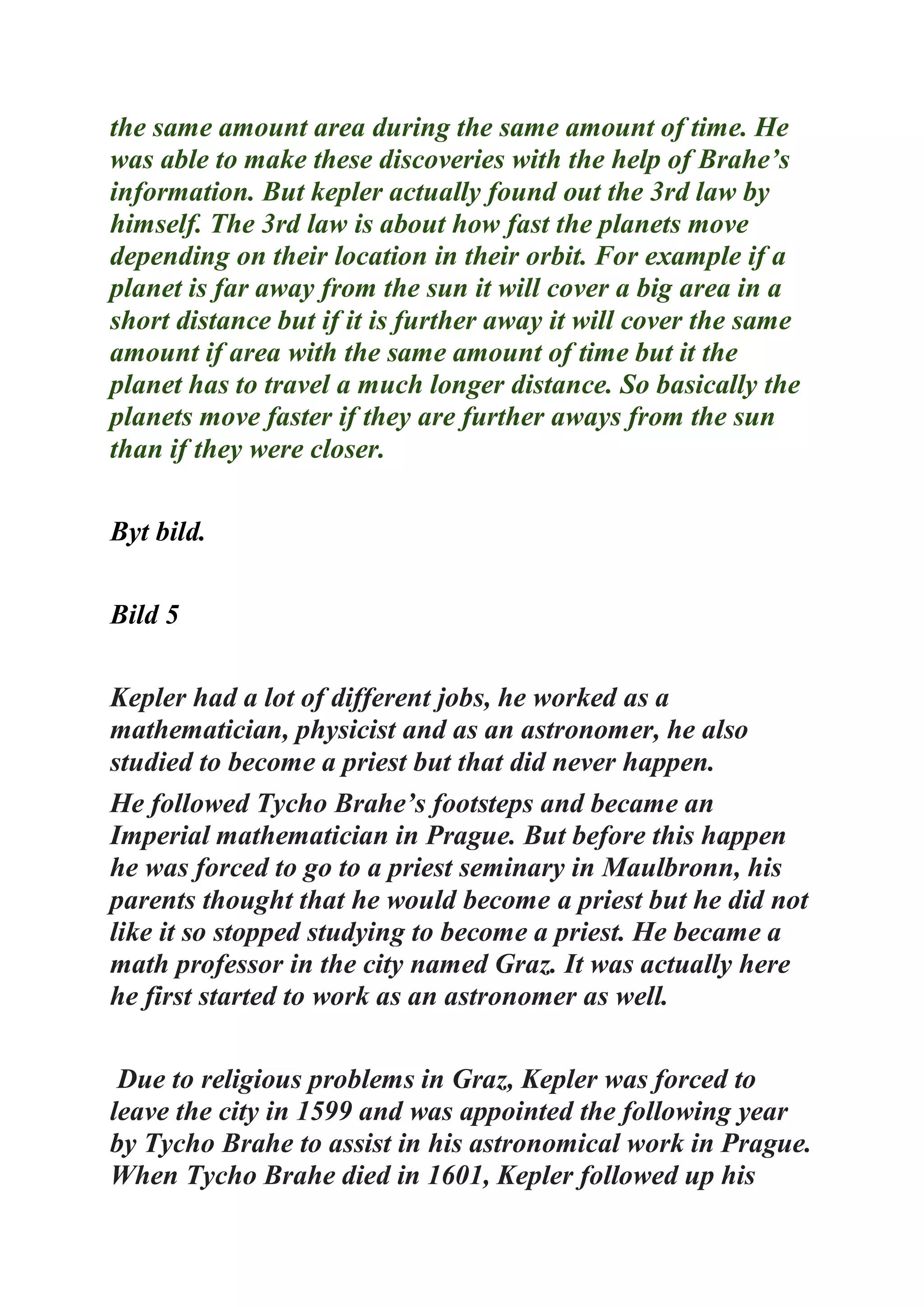 the same amount area during the same amount of time. He
was able to make these discoveries with the help of Brahe’s
information. But kepler actually found out the 3rd law by
himself. The 3rd law is about how fast the planets move
depending on their location in their orbit. For example if a
planet is far away from the sun it will cover a big area in a
short distance but if it is further away it will cover the same
amount if area with the same amount of time but it the
planet has to travel a much longer distance. So basically the
planets move faster if they are further aways from the sun
than if they were closer.
Byt bild.
Bild 5
Kepler had a lot of different jobs, he worked as a
mathematician, physicist and as an astronomer, he also
studied to become a priest but that did never happen.
He followed Tycho Brahe’s footsteps and became an
Imperial mathematician in Prague. But before this happen
he was forced to go to a priest seminary in Maulbronn, his
parents thought that he would become a priest but he did not
like it so stopped studying to become a priest. He became a
math professor in the city named Graz. It was actually here
he first started to work as an astronomer as well.
Due to religious problems in Graz, Kepler was forced to
leave the city in 1599 and was appointed the following year
by Tycho Brahe to assist in his astronomical work in Prague.
When Tycho Brahe died in 1601, Kepler followed up his
 