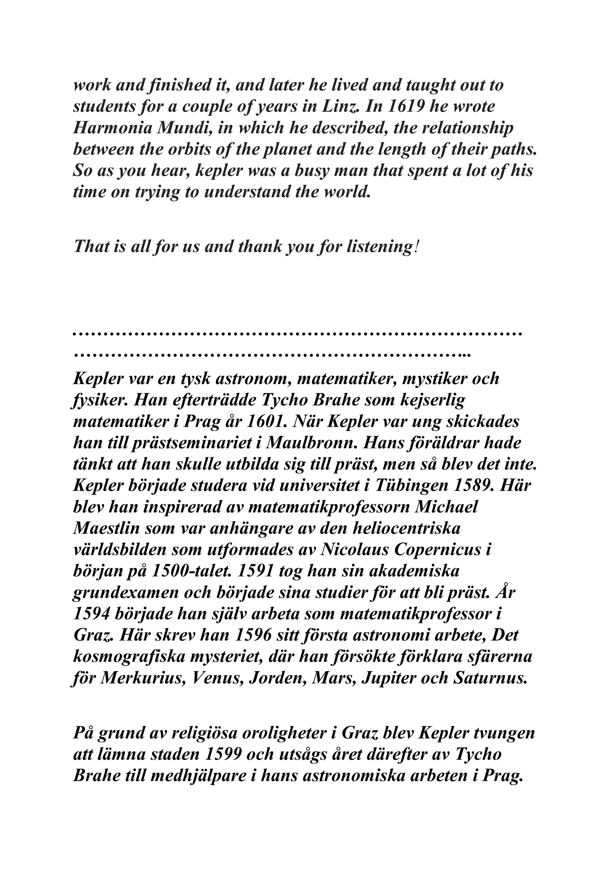 work and finished it, and later he lived and taught out to
students for a couple of years in Linz. In 1619 he wrote
Harmonia Mundi, in which he described, the relationship
between the orbits of the planet and the length of their paths.
So as you hear, kepler was a busy man that spent a lot of his
time on trying to understand the world.
That is all for us and thank you for listening!
.………………………………………………………………
………………………………………………………..
Kepler var en tysk astronom, matematiker, mystiker och
fysiker. Han efterträdde Tycho Brahe som kejserlig
matematiker i Prag år 1601. När Kepler var ung skickades
han till prästseminariet i Maulbronn. Hans föräldrar hade
tänkt att han skulle utbilda sig till präst, men så blev det inte.
Kepler började studera vid universitet i Tübingen 1589. Här
blev han inspirerad av matematikprofessorn Michael
Maestlin som var anhängare av den heliocentriska
världsbilden som utformades av Nicolaus Copernicus i
början på 1500-talet. 1591 tog han sin akademiska
grundexamen och började sina studier för att bli präst. År
1594 började han själv arbeta som matematikprofessor i
Graz. Här skrev han 1596 sitt första astronomi arbete, Det
kosmografiska mysteriet, där han försökte förklara sfärerna
för Merkurius, Venus, Jorden, Mars, Jupiter och Saturnus.
På grund av religiösa oroligheter i Graz blev Kepler tvungen
att lämna staden 1599 och utsågs året därefter av Tycho
Brahe till medhjälpare i hans astronomiska arbeten i Prag.
 