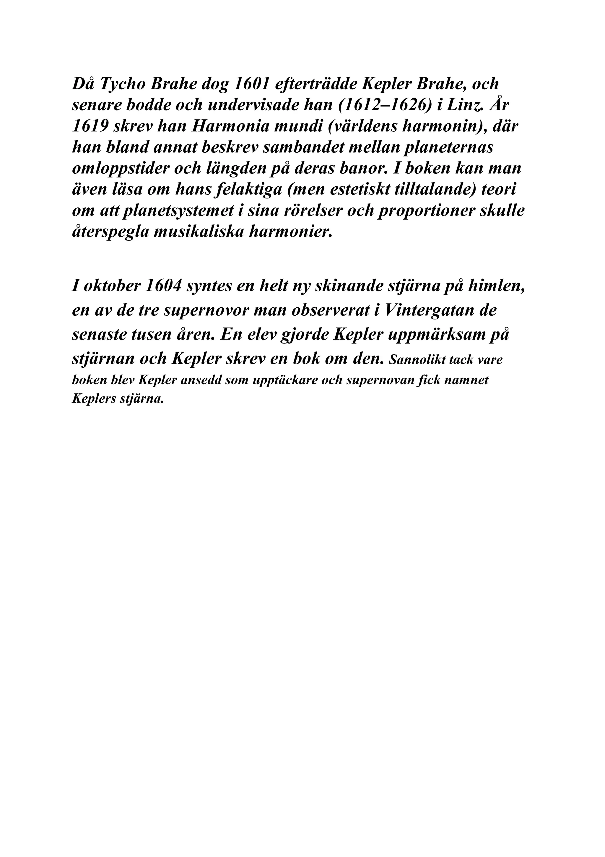 Då Tycho Brahe dog 1601 efterträdde Kepler Brahe, och
senare bodde och undervisade han (1612–1626) i Linz. År
1619 skrev han Harmonia mundi (världens harmonin), där
han bland annat beskrev sambandet mellan planeternas
omloppstider och längden på deras banor. I boken kan man
även läsa om hans felaktiga (men estetiskt tilltalande) teori
om att planetsystemet i sina rörelser och proportioner skulle
återspegla musikaliska harmonier.
I oktober 1604 syntes en helt ny skinande stjärna på himlen,
en av de tre supernovor man observerat i Vintergatan de
senaste tusen åren. En elev gjorde Kepler uppmärksam på
stjärnan och Kepler skrev en bok om den. Sannolikt tack vare
boken blev Kepler ansedd som upptäckare och supernovan fick namnet
Keplers stjärna.
 