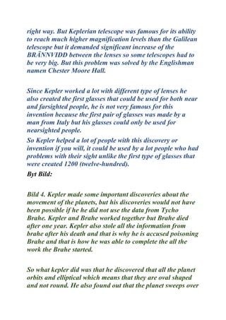 right way. But Keplerian telescope was famous for its ability
to reach much higher magnification levels than the Galilean
telescope but it demanded significant increase of the
BRÄNNVIDD between the lenses so some telescopes had to
be very big. But this problem was solved by the Englishman
namen Chester Moore Hall.
Since Kepler worked a lot with different type of lenses he
also created the first glasses that could be used for both near
and farsighted people, he is not very famous for this
invention because the first pair of glasses was made by a
man from Italy but his glasses could only be used for
nearsighted people.
So Kepler helped a lot of people with this discovery or
invention if you will, it could be used by a lot people who had
problems with their sight unlike the first type of glasses that
were created 1200 (twelve-hundred).
Byt Bild:
Bild 4. Kepler made some important discoveries about the
movement of the planets, but his discoveries would not have
been possible if he he did not use the data from Tycho
Brahe. Kepler and Brahe worked together but Brahe died
after one year. Kepler also stole all the information from
brahe after his death and that is why he is accused poisoning
Brahe and that is how he was able to complete the all the
work the Brahe started.
So what kepler did was that he discovered that all the planet
orbits and elliptical which means that they are oval shaped
and not round. He also found out that the planet sweeps over
 