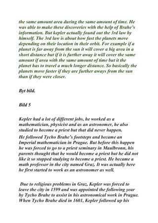 the same amount area during the same amount of time. He
was able to make these discoveries with the help of Brahe’s
information. But kepler actually found out the 3rd law by
himself. The 3rd law is about how fast the planets move
depending on their location in their orbit. For example if a
planet is far away from the sun it will cover a big area in a
short distance but if it is further away it will cover the same
amount if area with the same amount of time but it the
planet has to travel a much longer distance. So basically the
planets move faster if they are further aways from the sun
than if they were closer.
Byt bild.
Bild 5
Kepler had a lot of different jobs, he worked as a
mathematician, physicist and as an astronomer, he also
studied to become a priest but that did never happen.
He followed Tycho Brahe’s footsteps and became an
Imperial mathematician in Prague. But before this happen
he was forced to go to a priest seminary in Maulbronn, his
parents thought that he would become a priest but he did not
like it so stopped studying to become a priest. He became a
math professor in the city named Graz. It was actually here
he first started to work as an astronomer as well.
Due to religious problems in Graz, Kepler was forced to
leave the city in 1599 and was appointed the following year
by Tycho Brahe to assist in his astronomical work in Prague.
When Tycho Brahe died in 1601, Kepler followed up his
 