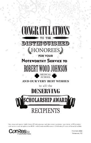 CONGRATULATIONSTO THE
DISTINGUISHED
HONOREES
FOR YOUR
Noteworthy Service to
ROBERTWOODJOHNSONMEDICAL
SCHOOL
AND OUR VERY BEST WISHES
to all the
DESERVING
SCHOLARSHIPAWARD
RECIPIENTS
732-563-0900
Somerset, NJ
Save time and money, build a better IT infrastructure and data center, maximize your choice of IT products
and services, and strengthen your ROI – with Continental Resources. Celebrating 50 years of financial stability.
 