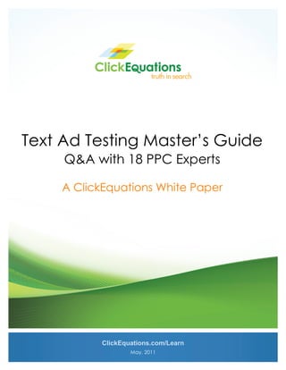  




Text Ad Testing Master’s Guide
      Q&A with 18 PPC Experts

      A ClickEquations White Paper




            ClickEquations.com/Learn
                    May, 2011 
 