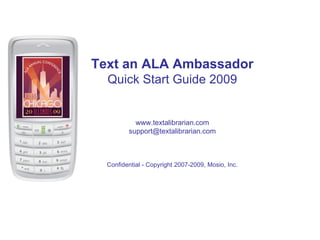 Text an ALA Ambassador
  Quick Start Guide 2009


           www.textalibrarian.com
         support@textalibrarian.com



  Confidential - Copyright 2007-2009, Mosio, Inc.
 
