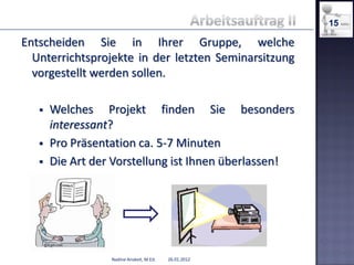 15

Entscheiden Sie in Ihrer Gruppe, welche
  Unterrichtsprojekte in der letzten Seminarsitzung
  vorgestellt werden sollen.

      Welches Projekt finden Sie besonders
       interessant?
      Pro Präsentation ca. 5-7 Minuten
      Die Art der Vorstellung ist Ihnen überlassen!




                  Nadine Anskeit, M.Ed.   26.01.2012
 