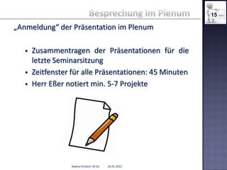 15

„Anmeldung“ der Präsentation im Plenum

      Zusammentragen der Präsentationen für die
       letzte Seminarsitzung
      Zeitfenster für alle Präsentationen: 45 Minuten
      Herr Eßer notiert min. 5-7 Projekte




                  Nadine Anskeit, M.Ed.   26.01.2012
 
