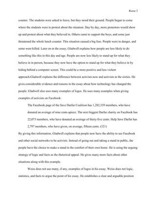 Reese 2

counter. The students were asked to leave, but they stood their ground. People began to come
where the students were to protest about the situation. Day by day, more protestors would show
up and protest about what they believed in. Others came to support the boys, and some just
threatened the whole lunch counter. This situation caused a big fuss. People were in danger, and
some were killed. Later on in the essay, Gladwell explains how people are less likely to do
something like this in this day and age. People are now less likely to stand up for what they
believe in in person, because they now have the option to stand up for what they believe in by
hiding behind a computer screen. This could be a more positive and less violent
approach.Gladwell explains the difference between activists now and activists in the sixties. He
gives considerable evidence and reasons in the essay about how technology has changed the
people. Gladwell also uses many examples of logos. He uses many examples when giving
examples of activists on Facebook:
The Facebook page of the Save Darfur Coalition has 1,282,339 members, who have
donated an average of nine cents apiece. The next biggest Darfur charity on Facebook has
22,073 members, who have donated an average of thirty-five cents. Help Save Darfur has
2,797 members, who have given, on average, fifteen cents. (321)
By giving this information, Gladwell explains that people now have the ability to use Facebook
and other social networks to be activists. Instead of going out and taking a stand in public, the
people have the choice to make a stand in the comfort of their own home. He is using the arguing
strategy of logic and facts as the rhetorical appeal. He gives many more facts about other
situations along with this example.
Weiss does not use many, if any, examples of logos in his essay. Weiss does not logic,
statistics, and facts to argue the point of his essay. He establishes a clear and arguable position

 
